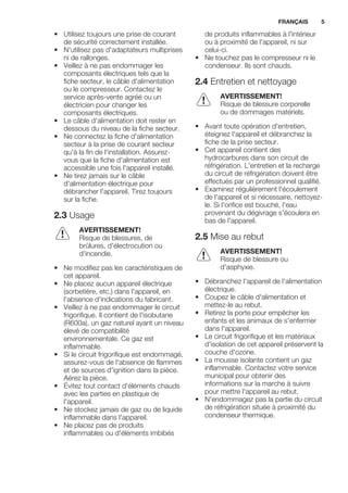 • Utilisez toujours une prise de courant
de sécurité correctement installée.
• N'utilisez pas d'adaptateurs multiprises
ni de rallonges.
• Veillez à ne pas endommager les
composants électriques tels que la
fiche secteur, le câble d'alimentation
ou le compresseur. Contactez le
service après-vente agréé ou un
électricien pour changer les
composants électriques.
• Le câble d'alimentation doit rester en
dessous du niveau de la fiche secteur.
• Ne connectez la fiche d'alimentation
secteur à la prise de courant secteur
qu'à la fin de l'installation. Assurez-
vous que la fiche d'alimentation est
accessible une fois l'appareil installé.
• Ne tirez jamais sur le câble
d'alimentation électrique pour
débrancher l'appareil. Tirez toujours
sur la fiche.
2.3 Usage
AVERTISSEMENT!
Risque de blessures, de
brûlures, d'électrocution ou
d'incendie.
• Ne modifiez pas les caractéristiques de
cet appareil.
• Ne placez aucun appareil électrique
(sorbetière, etc.) dans l'appareil, en
l'absence d'indications du fabricant.
• Veillez à ne pas endommager le circuit
frigorifique. Il contient de l'isobutane
(R600a), un gaz naturel ayant un niveau
élevé de compatibilité
environnementale. Ce gaz est
inflammable.
• Si le circuit frigorifique est endommagé,
assurez-vous de l'absence de flammes
et de sources d'ignition dans la pièce.
Aérez la pièce.
• Évitez tout contact d'éléments chauds
avec les parties en plastique de
l'appareil.
• Ne stockez jamais de gaz ou de liquide
inflammable dans l'appareil.
• Ne placez pas de produits
inflammables ou d'éléments imbibés
de produits inflammables à l'intérieur
ou à proximité de l'appareil, ni sur
celui-ci.
• Ne touchez pas le compresseur ni le
condenseur. Ils sont chauds.
2.4 Entretien et nettoyage
AVERTISSEMENT!
Risque de blessure corporelle
ou de dommages matériels.
• Avant toute opération d'entretien,
éteignez l'appareil et débranchez la
fiche de la prise secteur.
• Cet appareil contient des
hydrocarbures dans son circuit de
réfrigération. L'entretien et la recharge
du circuit de réfrigération doivent être
effectués par un professionnel qualifié.
• Examinez régulièrement l'écoulement
de l'appareil et si nécessaire, nettoyez-
le. Si l'orifice est bouché, l'eau
provenant du dégivrage s'écoulera en
bas de l'appareil.
2.5 Mise au rebut
AVERTISSEMENT!
Risque de blessure ou
d'asphyxie.
• Débranchez l'appareil de l'alimentation
électrique.
• Coupez le câble d'alimentation et
mettez-le au rebut.
• Retirez la porte pour empêcher les
enfants et les animaux de s'enfermer
dans l'appareil.
• Le circuit frigorifique et les matériaux
d'isolation de cet appareil préservent la
couche d'ozone.
• La mousse isolante contient un gaz
inflammable. Contactez votre service
municipal pour obtenir des
informations sur la marche à suivre
pour mettre l'appareil au rebut.
• N'endommagez pas la partie du circuit
de réfrigération située à proximité du
condenseur thermique.
FRANÇAIS 5
 