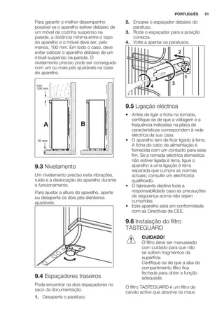 Para garantir o melhor desempenho
possível se o aparelho estiver debaixo de
um móvel de cozinha suspenso na
parede, a distância mínima entre o topo
do aparelho e o móvel deve ser, pelo
menos, 100 mm. Em todo o caso, deve
evitar colocar o aparelho debaixo de um
móvel suspenso na parede. O
nivelamento preciso pode ser conseguido
com um ou mais pés ajustáveis na base
do aparelho.
A B
min.
100 mm
20 mm
9.3 Nivelamento
Um nivelamento preciso evita vibrações,
ruído e a deslocação do aparelho durante
o funcionamento.
Para ajustar a altura do aparelho, aperte
ou desaperte os dois pés dianteiros
ajustáveis.
9.4 Espaçadores traseiros
Pode encontrar os dois espaçadores no
saco da documentação.
1. Desaperte o parafuso.
2. Encaixe o espaçador debaixo do
parafuso.
3. Rode o espaçador para a posição
correcta.
4. Volte a apertar os parafusos.
2
4
3
1
9.5 Ligação eléctrica
• Antes de ligar a ficha na tomada,
certifique-se de que a voltagem e a
frequência indicadas na placa de
características correspondem à rede
eléctrica da sua casa.
• O aparelho tem de ficar ligado à terra.
A ficha do cabo de alimentação é
fornecida com um contacto para esse
fim. Se a tomada eléctrica doméstica
não estiver ligada à terra, ligue o
aparelho a uma ligação à terra
separada que cumpra as normas
actuais; consulte um electricista
qualificado.
• O fabricante declina toda a
responsabilidade caso as precauções
de segurança acima não sejam
cumpridas.
• Este aparelho está em conformidade
com as Directivas da CEE.
9.6 Instalação do filtro
TASTEGUARD
CUIDADO!
O filtro deve ser manuseado
com cuidado para que não
se soltem fragmentos da
superfície.
Certifique-se de que a aba do
compartimento filtro fica
fechada para obter a função
adequada.
O filtro TASTEGUARD é um filtro de
carvão activo que absorve os maus
PORTUGUÊS 51
 