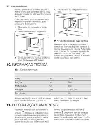 odores, preservando o melhor sabor e o
melhor aroma dos alimentos, sem o risco
de contaminação de odores entre géneros
alimentícios.
O filtro de carvão encontra-se num saco
de plástico quando é fornecido, para
preservar o desempenho.
1. Abra a aba do compartimento do
filtro.
2. Retire o filtro do saco de plástico.
3. Introduza o filtro na ranhura existente
atrás da aba para o filtro do ar.
4. Feche a aba do compartimento do
filtro.
9.7 Reversibilidade das portas
Na eventualidade de pretender alterar o
sentido de abertura da porta, contacte o
Centro de Assistência Técnica Autorizado
mais próximo. Os custos da inversão da
abertura das portas pelo técnico do
Centro de Assistência Técnica Autorizado
serão suportados pelo cliente.
10. INFORMAÇÃO TÉCNICA
10.1 Dados técnicos
Altura mm 1859
Largura mm 595
Profundidade mm 668
Voltagem Volts 230 - 240
Frequência Hz 50
As informações técnicas encontram-se na
placa de características, que está no
exterior ou no interior do aparelho, bem
como na etiqueta de energia.
11. PREOCUPAÇÕES AMBIENTAIS
Recicle os materiais que apresentem o
símbolo . Coloque a embalagem nos
contentores indicados para reciclagem.
Ajude a proteger o ambiente e a saúde
pública através da reciclagem dos
aparelhos eléctricos e electrónicos. Não
elimine os aparelhos que tenham o
símbolo juntamente com os resíduos
domésticos. Coloque o produto num
ponto de recolha para reciclagem local ou
contacte as suas autoridades municipais.
www.electrolux.com52
 