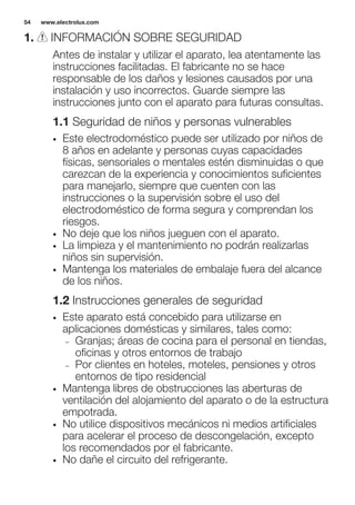 1. INFORMACIÓN SOBRE SEGURIDAD
Antes de instalar y utilizar el aparato, lea atentamente las
instrucciones facilitadas. El fabricante no se hace
responsable de los daños y lesiones causados por una
instalación y uso incorrectos. Guarde siempre las
instrucciones junto con el aparato para futuras consultas.
1.1 Seguridad de niños y personas vulnerables
• Este electrodoméstico puede ser utilizado por niños de
8 años en adelante y personas cuyas capacidades
físicas, sensoriales o mentales estén disminuidas o que
carezcan de la experiencia y conocimientos suficientes
para manejarlo, siempre que cuenten con las
instrucciones o la supervisión sobre el uso del
electrodoméstico de forma segura y comprendan los
riesgos.
• No deje que los niños jueguen con el aparato.
• La limpieza y el mantenimiento no podrán realizarlas
niños sin supervisión.
• Mantenga los materiales de embalaje fuera del alcance
de los niños.
1.2 Instrucciones generales de seguridad
• Este aparato está concebido para utilizarse en
aplicaciones domésticas y similares, tales como:
– Granjas; áreas de cocina para el personal en tiendas,
oficinas y otros entornos de trabajo
– Por clientes en hoteles, moteles, pensiones y otros
entornos de tipo residencial
• Mantenga libres de obstrucciones las aberturas de
ventilación del alojamiento del aparato o de la estructura
empotrada.
• No utilice dispositivos mecánicos ni medios artificiales
para acelerar el proceso de descongelación, excepto
los recomendados por el fabricante.
• No dañe el circuito del refrigerante.
www.electrolux.com54
 
