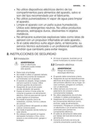 • No utilice dispositivos eléctricos dentro de los
compartimientos para alimentos del aparato, salvo si
son del tipo recomendado por el fabricante.
• No utilice pulverizadores ni vapor de agua para limpiar
el aparato.
• Limpie el aparato con un paño suave humedecido.
Utilice solo detergentes neutros. No utilice productos
abrasivos, estropajos duros, disolventes ni objetos
metálicos.
• No almacene sustancias explosivas tales como latas de
aerosol con un propulsor inflamable en este aparato.
• Si el cable eléctrico sufre algún daño, el fabricante, su
servicio técnico autorizado o un profesional cualificado
tendrán que cambiarlo para evitar riesgos.
2. INSTRUCCIONES DE SEGURIDAD
2.1 Instalación
ADVERTENCIA!
Solo un electricista
cualificado puede instalar
este aparato.
• Retire todo el embalaje
• No instale ni utilice un aparato dañado.
• Siga las instrucciones de instalación
suministradas con el aparato.
• El aparato es pesado, tenga cuidado
siempre cuando lo mueva. Utilice
siempre guantes de protección.
• Asegúrese de que el aire pueda
circular alrededor del aparato.
• Espere al menos 4 horas antes de
conectar el aparato a la alimentación
eléctrica. Esto es para permitir que el
aceite regrese al compresor.
• No instale el aparato cerca de
radiadores, cocinas, hornos o placas
de cocción.
• La parte posterior del aparato se debe
colocar contra la pared.
• No instale el aparato donde reciba luz
solar directa.
• No coloque este aparato en lugares
demasiado húmedos o fríos, como
anexos a una construcción, garajes o
bodegas.
• Al mover el aparato, levántelo por el
borde frontal para no arañar el suelo.
2.2 Conexión eléctrica
ADVERTENCIA!
Riesgo de incendios y
descargas eléctricas.
• El aparato debe conectarse a tierra.
• Asegúrese de que las especificaciones
eléctricas de la placa coinciden con las
del suministro eléctrico de su hogar. En
caso contrario, póngase en contacto
con un electricista.
• Utilice siempre una toma con
aislamiento de conexión a tierra
correctamente instalada.
• No utilice adaptadores de enchufes
múltiples ni cables prolongadores.
• Asegúrese de no provocar daños en
los componentes eléctricos (como
enchufe, cable de alimentación,
compresor). Póngase en contacto con
un electricista o con el servicio técnico
autorizado para cambiar los
componentes eléctricos.
• El cable de alimentación debe estar
por debajo del nivel del enchufe de
alimentación.
• Conecte el enchufe a la toma de
corriente únicamente cuando haya
ESPAÑOL 55
 