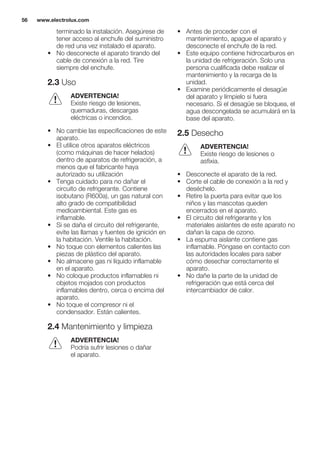 terminado la instalación. Asegúrese de
tener acceso al enchufe del suministro
de red una vez instalado el aparato.
• No desconecte el aparato tirando del
cable de conexión a la red. Tire
siempre del enchufe.
2.3 Uso
ADVERTENCIA!
Existe riesgo de lesiones,
quemaduras, descargas
eléctricas o incendios.
• No cambie las especificaciones de este
aparato.
• El utilice otros aparatos eléctricos
(como máquinas de hacer helados)
dentro de aparatos de refrigeración, a
menos que el fabricante haya
autorizado su utilización
• Tenga cuidado para no dañar el
circuito de refrigerante. Contiene
isobutano (R600a), un gas natural con
alto grado de compatibilidad
medioambiental. Este gas es
inflamable.
• Si se daña el circuito del refrigerante,
evite las llamas y fuentes de ignición en
la habitación. Ventile la habitación.
• No toque con elementos calientes las
piezas de plástico del aparato.
• No almacene gas ni líquido inflamable
en el aparato.
• No coloque productos inflamables ni
objetos mojados con productos
inflamables dentro, cerca o encima del
aparato.
• No toque el compresor ni el
condensador. Están calientes.
2.4 Mantenimiento y limpieza
ADVERTENCIA!
Podría sufrir lesiones o dañar
el aparato.
• Antes de proceder con el
mantenimiento, apague el aparato y
desconecte el enchufe de la red.
• Este equipo contiene hidrocarburos en
la unidad de refrigeración. Solo una
persona cualificada debe realizar el
mantenimiento y la recarga de la
unidad.
• Examine periódicamente el desagüe
del aparato y límpielo si fuera
necesario. Si el desagüe se bloquea, el
agua descongelada se acumulará en la
base del aparato.
2.5 Desecho
ADVERTENCIA!
Existe riesgo de lesiones o
asfixia.
• Desconecte el aparato de la red.
• Corte el cable de conexión a la red y
deséchelo.
• Retire la puerta para evitar que los
niños y las mascotas queden
encerrados en el aparato.
• El circuito del refrigerante y los
materiales aislantes de este aparato no
dañan la capa de ozono.
• La espuma aislante contiene gas
inflamable. Póngase en contacto con
las autoridades locales para saber
cómo desechar correctamente el
aparato.
• No dañe la parte de la unidad de
refrigeración que está cerca del
intercambiador de calor.
www.electrolux.com56
 