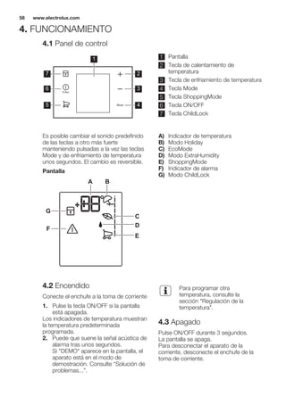 4. FUNCIONAMIENTO
4.1 Panel de control
1
2
3
4
7
6
5
1 Pantalla
2 Tecla de calentamiento de
temperatura
3 Tecla de enfriamiento de temperatura
4 Tecla Mode
5 Tecla ShoppingMode
6 Tecla ON/OFF
7 Tecla ChildLock
Es posible cambiar el sonido predefinido
de las teclas a otro más fuerte
manteniendo pulsadas a la vez las teclas
Mode y de enfriamiento de temperatura
unos segundos. El cambio es reversible.
Pantalla
A B
C
D
E
F
G
A) Indicador de temperatura
B) Modo Holiday
C) EcoMode
D) Modo ExtraHumidity
E) ShoppingMode
F) Indicador de alarma
G) Modo ChildLock
4.2 Encendido
Conecte el enchufe a la toma de corriente
1. Pulse la tecla ON/OFF si la pantalla
está apagada.
Los indicadores de temperatura muestran
la temperatura predeterminada
programada.
2. Puede que suene la señal acústica de
alarma tras unos segundos.
Si "DEMO" aparece en la pantalla, el
aparato está en el modo de
demostración. Consulte “Solución de
problemas...”.
Para programar otra
temperatura, consulte la
sección "Regulación de la
temperatura".
4.3 Apagado
Pulse ON/OFF durante 3 segundos.
La pantalla se apaga.
Para desconectar el aparato de la
corriente, desconecte el enchufe de la
toma de corriente.
www.electrolux.com58
 