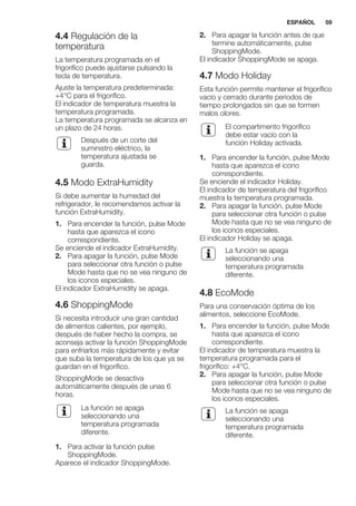 4.4 Regulación de la
temperatura
La temperatura programada en el
frigorífico puede ajustarse pulsando la
tecla de temperatura.
Ajuste la temperatura predeterminada:
+4°C para el frigorífico.
El indicador de temperatura muestra la
temperatura programada.
La temperatura programada se alcanza en
un plazo de 24 horas.
Después de un corte del
suministro eléctrico, la
temperatura ajustada se
guarda.
4.5 Modo ExtraHumidity
Si debe aumentar la humedad del
refrigerador, le recomendamos activar la
función ExtraHumidity.
1. Para encender la función, pulse Mode
hasta que aparezca el icono
correspondiente.
Se enciende el indicador ExtraHumidity.
2. Para apagar la función, pulse Mode
para seleccionar otra función o pulse
Mode hasta que no se vea ninguno de
los iconos especiales.
El indicador ExtraHumidity se apaga.
4.6 ShoppingMode
Si necesita introducir una gran cantidad
de alimentos calientes, por ejemplo,
después de haber hecho la compra, se
aconseja activar la función ShoppingMode
para enfriarlos más rápidamente y evitar
que suba la temperatura de los que ya se
guardan en el frigorífico.
ShoppingMode se desactiva
automáticamente después de unas 6
horas.
La función se apaga
seleccionando una
temperatura programada
diferente.
1. Para activar la función pulse
ShoppingMode.
Aparece el indicador ShoppingMode.
2. Para apagar la función antes de que
termine automáticamente, pulse
ShoppingMode.
El indicador ShoppingMode se apaga.
4.7 Modo Holiday
Esta función permite mantener el frigorífico
vacío y cerrado durante periodos de
tiempo prolongados sin que se formen
malos olores.
El compartimento frigorífico
debe estar vacío con la
función Holiday activada.
1. Para encender la función, pulse Mode
hasta que aparezca el icono
correspondiente.
Se enciende el indicador Holiday.
El indicador de temperatura del frigorífico
muestra la temperatura programada.
2. Para apagar la función, pulse Mode
para seleccionar otra función o pulse
Mode hasta que no se vea ninguno de
los iconos especiales.
El indicador Holiday se apaga.
La función se apaga
seleccionando una
temperatura programada
diferente.
4.8 EcoMode
Para una conservación óptima de los
alimentos, seleccione EcoMode.
1. Para encender la función, pulse Mode
hasta que aparezca el icono
correspondiente.
El indicador de temperatura muestra la
temperatura programada para el
frigorífico: +4°C.
2. Para apagar la función, pulse Mode
para seleccionar otra función o pulse
Mode hasta que no se vea ninguno de
los iconos especiales.
La función se apaga
seleccionando una
temperatura programada
diferente.
ESPAÑOL 59
 