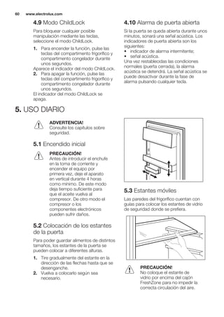 4.9 Modo ChildLock
Para bloquear cualquier posible
manipulación mediante las teclas,
seleccione el modo ChildLock.
1. Para encender la función, pulse las
teclas del compartimento frigorífico y
compartimento congelador durante
unos segundos.
Aparece el indicador del modo ChildLock.
2. Para apagar la función, pulse las
teclas del compartimento frigorífico y
compartimento congelador durante
unos segundos.
El indicador del modo ChildLock se
apaga.
4.10 Alarma de puerta abierta
Si la puerta se queda abierta durante unos
minutos, sonará una señal acústica. Los
indicadores de puerta abierta son los
siguientes:
• indicador de alarma intermitente;
• señal acústica.
Una vez restablecidas las condiciones
normales (puerta cerrada), la alarma
acústica se detendrá. La señal acústica se
puede desactivar durante la fase de
alarma pulsando cualquier tecla.
5. USO DIARIO
ADVERTENCIA!
Consulte los capítulos sobre
seguridad.
5.1 Encendido inicial
PRECAUCIÓN!
Antes de introducir el enchufe
en la toma de corriente y
encender el equipo por
primera vez, deje el aparato
en vertical durante 4 horas
como mínimo. De este modo
deja tiempo suficiente para
que el aceite vuelva al
compresor. De otro modo el
compresor o los
componentes electrónicos
pueden sufrir daños.
5.2 Colocación de los estantes
de la puerta
Para poder guardar alimentos de distintos
tamaños, los estantes de la puerta se
pueden colocar a diferentes alturas.
1. Tire gradualmente del estante en la
dirección de las flechas hasta que se
desenganche.
2. Vuelva a colocarlo según sea
necesario.
5.3 Estantes móviles
Las paredes del frigorífico cuentan con
guías para colocar los estantes de vidrio
de seguridad donde se prefiera.
PRECAUCIÓN!
No coloque el estante de
vidrio por encima del cajón
FreshZone para no impedir la
correcta circulación del aire.
www.electrolux.com60
 