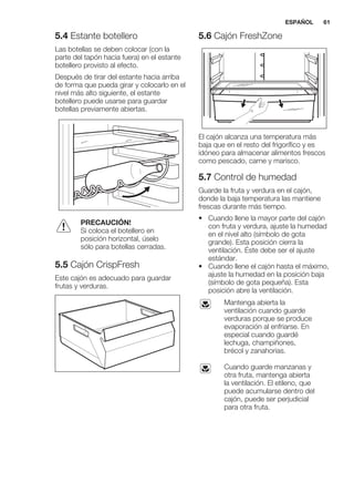 5.4 Estante botellero
Las botellas se deben colocar (con la
parte del tapón hacia fuera) en el estante
botellero provisto al efecto.
Después de tirar del estante hacia arriba
de forma que pueda girar y colocarlo en el
nivel más alto siguiente, el estante
botellero puede usarse para guardar
botellas previamente abiertas.
PRECAUCIÓN!
Si coloca el botellero en
posición horizontal, úselo
sólo para botellas cerradas.
5.5 Cajón CrispFresh
Este cajón es adecuado para guardar
frutas y verduras.
5.6 Cajón FreshZone
El cajón alcanza una temperatura más
baja que en el resto del frigorífico y es
idóneo para almacenar alimentos frescos
como pescado, carne y marisco.
5.7 Control de humedad
Guarde la fruta y verdura en el cajón,
donde la baja temperatura las mantiene
frescas durante más tiempo.
• Cuando llene la mayor parte del cajón
con fruta y verdura, ajuste la humedad
en el nivel alto (símbolo de gota
grande). Esta posición cierra la
ventilación. Éste debe ser el ajuste
estándar.
• Cuando llene el cajón hasta el máximo,
ajuste la humedad en la posición baja
(símbolo de gota pequeña). Esta
posición abre la ventilación.
Mantenga abierta la
ventilación cuando guarde
verduras porque se produce
evaporación al enfriarse. En
especial cuando guardé
lechuga, champiñones,
brécol y zanahorias.
Cuando guarde manzanas y
otra fruta, mantenga abierta
la ventilación. El etileno, que
puede acumularse dentro del
cajón, puede ser perjudicial
para otra fruta.
ESPAÑOL 61
 
