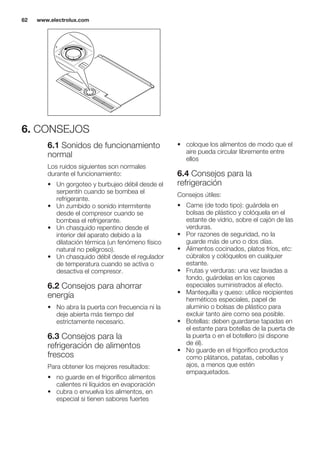 6. CONSEJOS
6.1 Sonidos de funcionamiento
normal
Los ruidos siguientes son normales
durante el funcionamiento:
• Un gorgoteo y burbujeo débil desde el
serpentín cuando se bombea el
refrigerante.
• Un zumbido o sonido intermitente
desde el compresor cuando se
bombea el refrigerante.
• Un chasquido repentino desde el
interior del aparato debido a la
dilatación térmica (un fenómeno físico
natural no peligroso).
• Un chasquido débil desde el regulador
de temperatura cuando se activa o
desactiva el compresor.
6.2 Consejos para ahorrar
energía
• No abra la puerta con frecuencia ni la
deje abierta más tiempo del
estrictamente necesario.
6.3 Consejos para la
refrigeración de alimentos
frescos
Para obtener los mejores resultados:
• no guarde en el frigorífico alimentos
calientes ni líquidos en evaporación
• cubra o envuelva los alimentos, en
especial si tienen sabores fuertes
• coloque los alimentos de modo que el
aire pueda circular libremente entre
ellos
6.4 Consejos para la
refrigeración
Consejos útiles:
• Carne (de todo tipo): guárdela en
bolsas de plástico y colóquela en el
estante de vidrio, sobre el cajón de las
verduras.
• Por razones de seguridad, no la
guarde más de uno o dos días.
• Alimentos cocinados, platos fríos, etc:
cúbralos y colóquelos en cualquier
estante.
• Frutas y verduras: una vez lavadas a
fondo, guárdelas en los cajones
especiales suministrados al efecto.
• Mantequilla y queso: utilice recipientes
herméticos especiales, papel de
aluminio o bolsas de plástico para
excluir tanto aire como sea posible.
• Botellas: deben guardarse tapadas en
el estante para botellas de la puerta de
la puerta o en el botellero (si dispone
de él).
• No guarde en el frigorífico productos
como plátanos, patatas, cebollas y
ajos, a menos que estén
empaquetados.
www.electrolux.com62
 