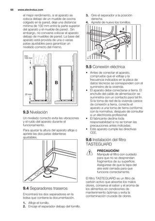 el mejor rendimiento, si el aparato se
coloca debajo de un mueble de cocina
colgado en la pared, deje una distancia
mínima de 100 mm entre la parte superior
del aparato y el mueble de pared . Sin
embargo, no conviene colocar el aparato
debajo de muebles de pared. La base del
aparato está provista de una o varias
patas ajustables para garantizar un
nivelado correcto del mismo.
A B
min.
100 mm
20 mm
9.3 Nivelación
Un nivelado correcto evita las vibraciones
y el ruido del aparato durante el
funcionamiento.
Para ajustar la altura del aparato afloje o
apriete las dos patas delanteras
ajustables.
9.4 Separadores traseros
Encontrará los dos separadores en la
bolsa que contiene la documentación.
1. Afloje el tornillo.
2. Encaje el separador debajo del tornillo.
3. Gire el separador a la posición
derecha.
4. Apriete de nuevo los tornillos.
2
4
3
1
9.5 Conexión eléctrica
• Antes de conectar el aparato,
compruebe que el voltaje y la
frecuencia indicados en la placa de
datos técnicos se corresponden con el
suministro de la vivienda.
• El aparato debe conectarse a tierra. El
enchufe del cable de alimentación se
suministra con un contacto para tal fin.
Si la toma de red de la vivienda carece
de conexión a tierra, conecte el
aparato a una toma de tierra conforme
con la normativa, después de consultar
a un electricista profesional
• El fabricante declina toda
responsabilidad si no se toman las
precauciones antes indicadas.
• Este aparato cumple las directivas
CEE.
9.6 Instalación del filtro
TASTEGUARD
PRECAUCIÓN!
Manipule el filtro con cuidado
para que no se desprendan
fragmentos de su superficie.
Asegúrese de que la tapa del
aire esté cerrada para que
funcione correctamente.
El filtro TASTEGUARD es un filtro de
carbón activo que absorbe los malos
olores, conserva el sabor y el aroma de
los alimentos en condiciones de
mantenimiento óptimas y evita la
contaminación cruzada de olores.
www.electrolux.com68
 