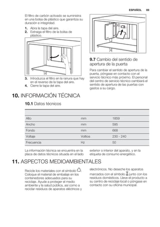 El filtro de carbón activado se suministra
en una bolsa de plástico que garantiza su
duración e integridad.
1. Abra la tapa del aire.
2. Extraiga el filtro de la bolsa de
plástico.
3. Introduzca el filtro en la ranura que hay
en el reverso de la tapa del aire.
4. Cierre la tapa del aire.
9.7 Cambio del sentido de
apertura de la puerta
Para cambiar el sentido de apertura de la
puerta, póngase en contacto con el
servicio técnico más próximo. El personal
del centro de servicio técnico cambiará el
sentido de apertura de las puertas con
gastos a su cargo.
10. INFORMACIÓN TÉCNICA
10.1 Datos técnicos
Alto mm 1859
Ancho mm 595
Fondo mm 668
Voltaje Voltios 230 - 240
Frecuencia Hz 50
La información técnica se encuentra en la
placa de datos técnicos situada en el lado
exterior o interior del aparato, y en la
etiqueta de consumo energético.
11. ASPECTOS MEDIOAMBIENTALES
Recicle los materiales con el símbolo .
Coloque el material de embalaje en los
contenedores adecuados para su
reciclaje. Ayude a proteger el medio
ambiente y la salud pública, así como a
reciclar residuos de aparatos eléctricos y
electrónicos. No deseche los aparatos
marcados con el símbolo junto con los
residuos domésticos. Lleve el producto a
su centro de reciclaje local o póngase en
contacto con su oficina municipal.
*
ESPAÑOL 69
 