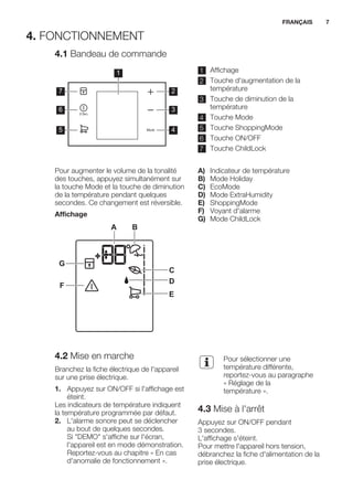 4. FONCTIONNEMENT
4.1 Bandeau de commande
1
2
3
4
7
6
5
1 Affichage
2 Touche d'augmentation de la
température
3 Touche de diminution de la
température
4 Touche Mode
5 Touche ShoppingMode
6 Touche ON/OFF
7 Touche ChildLock
Pour augmenter le volume de la tonalité
des touches, appuyez simultanément sur
la touche Mode et la touche de diminution
de la température pendant quelques
secondes. Ce changement est réversible.
Affichage
A B
C
D
E
F
G
A) Indicateur de température
B) Mode Holiday
C) EcoMode
D) Mode ExtraHumidity
E) ShoppingMode
F) Voyant d'alarme
G) Mode ChildLock
4.2 Mise en marche
Branchez la fiche électrique de l'appareil
sur une prise électrique.
1. Appuyez sur ON/OFF si l'affichage est
éteint.
Les indicateurs de température indiquent
la température programmée par défaut.
2. L'alarme sonore peut se déclencher
au bout de quelques secondes.
Si "DEMO" s'affiche sur l'écran,
l'appareil est en mode démonstration.
Reportez-vous au chapitre « En cas
d'anomalie de fonctionnement ».
Pour sélectionner une
température différente,
reportez-vous au paragraphe
« Réglage de la
température ».
4.3 Mise à l'arrêt
Appuyez sur ON/OFF pendant
3 secondes.
L'affichage s'éteint.
Pour mettre l'appareil hors tension,
débranchez la fiche d'alimentation de la
prise électrique.
FRANÇAIS 7
 