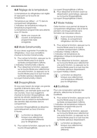 4.4 Réglage de la température
La température du réfrigérateur est réglée
en appuyant sur la touche de
température.
Température par défaut : +4 °C dans le
compartiment réfrigérateur.
L'indicateur de température indique la
température programmée.
La température programmée sera atteinte
sous 24 heures.
Après une coupure de
courant, la température
programmée reste
enregistrée.
4.5 Mode ExtraHumidity
Si vous devez augmenter l'humidité du
réfrigérateur, nous vous conseillons
d'activer la fonction ExtraHumidity.
1. Pour activer la fonction, appuyez sur la
touche Mode jusqu'à ce que le
symbole correspondant s'affiche.
L'indicateur ExtraHumidity s'allume.
2. Pour désactiver la fonction, appuyez
sur la touche Mode pour sélectionner
une autre fonction, ou appuyez sur la
touche Mode jusqu'à ce que tous les
symboles spéciaux disparaissent.
Le voyant ExtraHumidity s'éteint.
4.6 ShoppingMode
Si vous avez besoin de ranger une grande
quantité d'aliments dans votre
réfrigérateur, par exemple après avoir fait
vos courses, nous vous suggérons
d'activer la fonction ShoppingMode : elle
permet de refroidir rapidement les
aliments tout en évitant le réchauffement
des denrées déjà stockées dans le
compartiment.
La fonction ShoppingMode se désactive
automatiquement au bout d'environ
6 heures.
La fonction se désactive
lorsque vous sélectionnez
une température différente
pour le réfrigérateur.
1. Pour activer la fonction, appuyez sur la
touche ShoppingMode.
Le voyant ShoppingMode s'affiche.
2. Pour désactiver la fonction avant sa
désactivation automatique, appuyez
sur la touche ShoppingMode.
Le voyant ShoppingMode s'éteint.
4.7 Mode Holiday
Cette fonction vous permet de laisser le
compartiment réfrigérateur vide et fermé
pendant une longue période sans
formation de mauvaises odeurs.
Avant d'activer la fonction
Holiday, le compartiment
réfrigérateur doit être vide.
1. Pour activer la fonction, appuyez sur la
touche Mode jusqu'à ce que le
symbole correspondant s'affiche.
L'indicateur Holiday s'allume.
L'indicateur de température du
réfrigérateur indique la température
programmée.
2. Pour désactiver la fonction, appuyez
sur la touche Mode pour sélectionner
une autre fonction, ou appuyez sur la
touche Mode jusqu'à ce que tous les
symboles spéciaux disparaissent.
Le voyant Holiday s'éteint.
La fonction se désactive
lorsque vous sélectionnez
une température différente
pour le réfrigérateur.
4.8 EcoMode
Pour une conservation optimale des
aliments, sélectionnez la fonction
EcoMode.
1. Pour activer la fonction, appuyez sur la
touche Mode jusqu'à ce que le
symbole correspondant s'affiche.
L'indicateur de température indique la
température programmée pour le
réfrigérateur : +4 °C
2. Pour désactiver la fonction, appuyez
sur la touche Mode pour sélectionner
une autre fonction, ou appuyez sur la
touche Mode jusqu'à ce que tous les
symboles spéciaux disparaissent.
La fonction se désactive
lorsque vous sélectionnez
une température
différente.
www.electrolux.com8
 