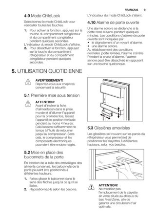 4.9 Mode ChildLock
Sélectionnez le mode ChildLock pour
verrouiller toutes les touches.
1. Pour activer la fonction, appuyez sur la
touche du compartiment réfrigérateur
et du compartiment congélateur
pendant quelques secondes.
L'indicateur du mode ChildLock s'affiche.
2. Pour désactiver la fonction, appuyez
sur la touche du compartiment
réfrigérateur et du compartiment
congélateur pendant quelques
secondes.
L'indicateur du mode ChildLock s'éteint.
4.10 Alarme de porte ouverte
Une alarme sonore se déclenche si la
porte reste ouverte pendant quelques
minutes. Les conditions d'alarme de porte
ouverte sont indiquées par :
• le clignotement d'un voyant d'alarme.
• une alarme sonore.
Au rétablissement des conditions
normales (porte fermée), l'alarme s'arrête.
Pendant la phase d'alarme, l'alarme
sonore peut être désactivée en appuyant
sur une touche quelconque.
5. UTILISATION QUOTIDIENNE
AVERTISSEMENT!
Reportez-vous aux chapitres
concernant la sécurité.
5.1 Première mise sous tension
ATTENTION!
Avant d'insérer la fiche
d'alimentation dans la prise
murale et d'allumer l'appareil
pour la première fois, laissez
l'appareil en position verticale
pendant au moins 4 heures.
Cela laissera suffisamment de
temps à l'huile de retourner
jusqu'au compresseur. Sans
cela, le compresseur et les
composants électroniques
pourraient être endommagés.
5.2 Mise en place des
balconnets de la porte
En fonction de la taille des emballages des
aliments conservés, les balconnets de la
porte peuvent être positionnés à
différentes hauteurs.
1. Faites glisser le balconnet dans le
sens des flèches jusqu'à ce qu'il se
libère.
2. Repositionnez-le selon les besoins.
5.3 Glissières amovibles
Les glissières se trouvant sur les parois du
réfrigérateur vous permettent de
positionner les clayettes à différentes
hauteurs, selon vos besoins.
ATTENTION!
Ne modifiez pas
l'emplacement de la clayette
en verre située au-dessus du
bac FreshZone, afin de
garantir une circulation d'air
optimale.
FRANÇAIS 9
 
