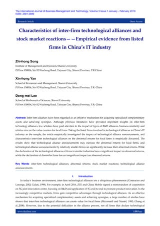 www.theijbmt.com 139|Page
The International Journal of Business Management and Technology, Volume 3 Issue 1 January - February 2019
ISSN: 2581-3889
Research Article Open Access
Characteristics of inter-firm technological alliances and
stock market reactions——Empirical evidence from listed
firms in China’s IT industry
Zhi-hong Song
Institute of Management and Decision, Shanxi University
PO box 030006, No.92 Wucheng Road, Taiyuan City, Shanxi Province, P.R.China
Xin-hong Yan
School of Economics and Management, Shanxi University
PO box 030006, No.92 Wucheng Road, Taiyuan City, Shanxi Province, P.R. China
Dong-mei Lee
School of Mathematical Sciences, Shanxi University
PO box 030006, No.92 Wucheng Road, Taiyuan City, Shanxi Province, P.R. China
Abstract: Inter-firm alliances have been regarded as an effective mechanism for acquiring specialized complementary
assets and achieving synergies. Although previous literatures have provided important insights on inter-firm
technology alliances, few scholars have paid attention to the impact of types of R&D alliances, business similarity and
relative size on the value creation for focal firms. Taking the listed firms involved in technological alliances in China’s IT
industry as the sample, the article empirically investigated the impact of technological alliance announcements, and
characteristics inter-firm technological alliances on the abnormal returns for focal firms is empirically discussed. The
results show that technological alliance announcements may increase the abnormal returns for focal firms, and
technological alliance announcements by relatively smaller firms can significantly increase their abnormal returns. While
the declaration of the technological alliances of firms in similar industries have a significant impact on abnormal returns,
while the declaration of dissimilar firms has an insignificant impact on abnormal returns.
Key Words: inter-firm technological alliances; abnormal returns; stock market reactions; technological alliance
announcements
I. Introduction
In today's business environment, inter-firm technological alliances are a ubiquitous phenomenon (Contractor and
Lorange, 2002; Gulati, 1998). For example, in April 2016, ZTE and China Mobile signed a memorandum of cooperation
on 5G joint innovation center, focusing on R&D and application of 5G end-to-end to promote product innovation. In the
increasingly competitive markets, firms gain competitive advantages through technological alliances. As an effective
mechanism for acquiring specialized complementary assets and achieving synergies, a large number of studies have
shown that inter-firm technological alliances can create value for focal firms (Mcconnell and Nantel, 1985; Chang et
al.,2008). However, due to the potential difficulties in the alliance process, not all firms that declare technological
 