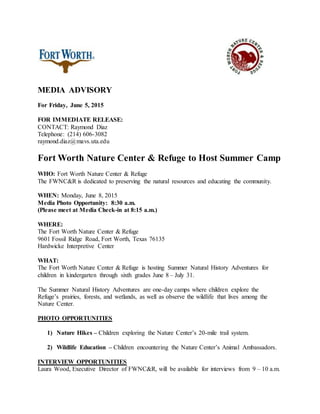 MEDIA ADVISORY
For Friday, June 5, 2015
FOR IMMEDIATE RELEASE:
CONTACT: Raymond Diaz
Telephone: (214) 606-3082
raymond.diaz@mavs.uta.edu
Fort Worth Nature Center & Refuge to Host Summer Camp
WHO: Fort Worth Nature Center & Refuge
The FWNC&R is dedicated to preserving the natural resources and educating the community.
WHEN: Monday, June 8, 2015
Media Photo Opportunity: 8:30 a.m.
(Please meet at Media Check-in at 8:15 a.m.)
WHERE:
The Fort Worth Nature Center & Refuge
9601 Fossil Ridge Road, Fort Worth, Texas 76135
Hardwicke Interpretive Center
WHAT:
The Fort Worth Nature Center & Refuge is hosting Summer Natural History Adventures for
children in kindergarten through sixth grades June 8 – July 31.
The Summer Natural History Adventures are one-day camps where children explore the
Refuge’s prairies, forests, and wetlands, as well as observe the wildlife that lives among the
Nature Center.
PHOTO OPPORTUNITIES
1) Nature Hikes – Children exploring the Nature Center’s 20-mile trail system.
2) Wildlife Education – Children encountering the Nature Center’s Animal Ambassadors.
INTERVIEW OPPORTUNITIES
Laura Wood, Executive Director of FWNC&R, will be available for interviews from 9 – 10 a.m.
 