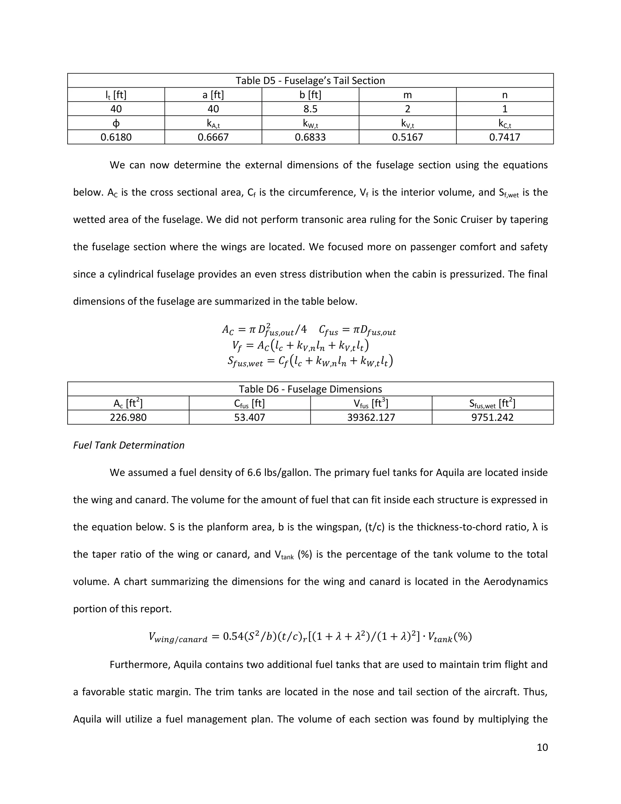 Table D5 - Fuselage’s Tail Section
a [ft]
b [ft]
m
40
8.5
2
kA,t
kW,t
kV,t
0.6667
0.6833
0.5167

lt [ft]
40
φ
0.6180

n
1
kC,t
0.7417

We can now determine the external dimensions of the fuselage section using the equations
below. AC is the cross sectional area, Cf is the circumference, Vf is the interior volume, and Sf,wet is the
wetted area of the fuselage. We did not perform transonic area ruling for the Sonic Cruiser by tapering
the fuselage section where the wings are located. We focused more on passenger comfort and safety
since a cylindrical fuselage provides an even stress distribution when the cabin is pressurized. The final
dimensions of the fuselage are summarized in the table below.
⁄
(

)
(

2

Ac [ft ]
226.980

)

Table D6 - Fuselage Dimensions
Cfus [ft]
Vfus [ft3]
53.407
39362.127

Sfus,wet [ft2]
9751.242

Fuel Tank Determination
We assumed a fuel density of 6.6 lbs/gallon. The primary fuel tanks for Aquila are located inside
the wing and canard. The volume for the amount of fuel that can fit inside each structure is expressed in
the equation below. S is the planform area, b is the wingspan, (t/c) is the thickness-to-chord ratio, λ is
the taper ratio of the wing or canard, and Vtank (%) is the percentage of the tank volume to the total
volume. A chart summarizing the dimensions for the wing and canard is located in the Aerodynamics
portion of this report.
(

⁄ )( ⁄ ) [(

)⁄(

) ]

( )

Furthermore, Aquila contains two additional fuel tanks that are used to maintain trim flight and
a favorable static margin. The trim tanks are located in the nose and tail section of the aircraft. Thus,
Aquila will utilize a fuel management plan. The volume of each section was found by multiplying the
10

 