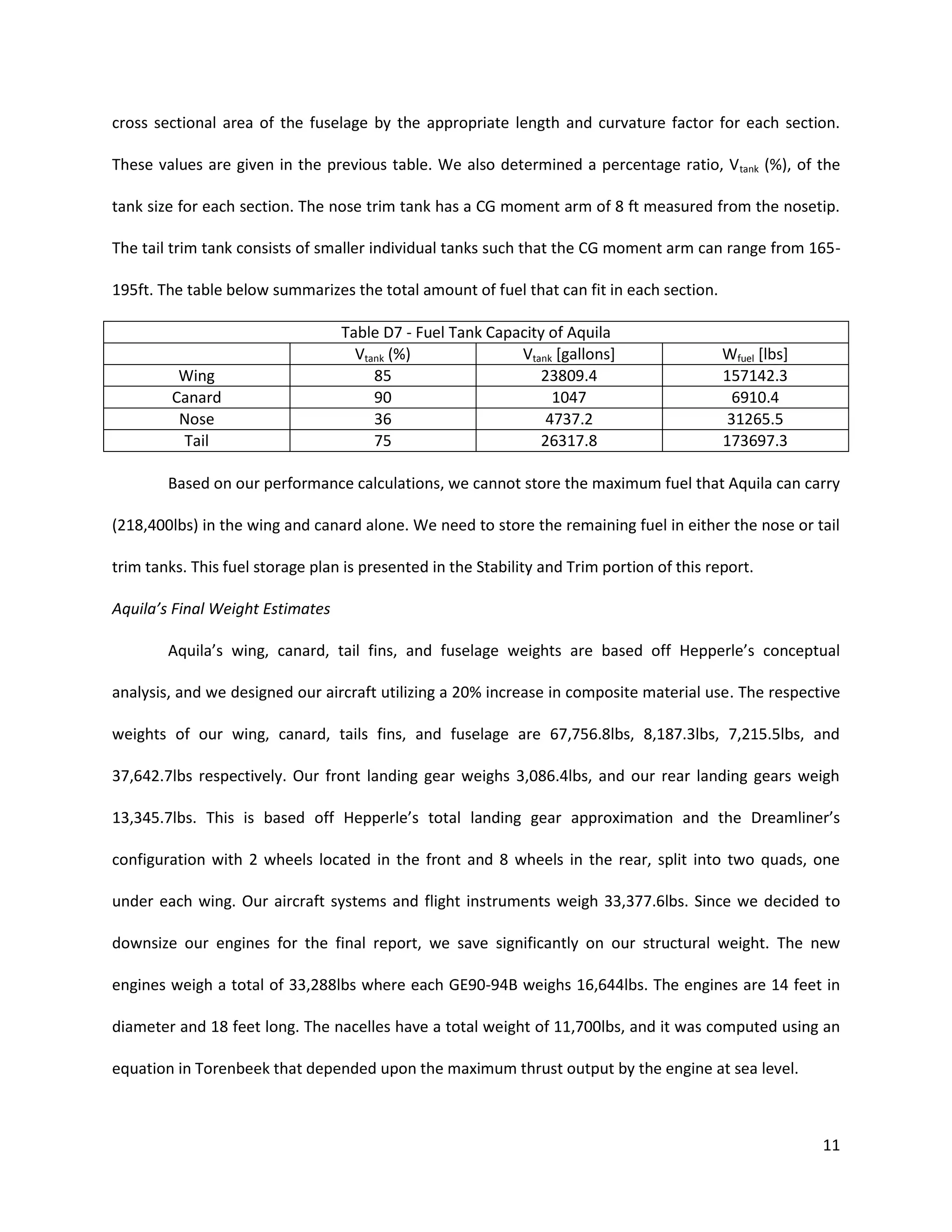 cross sectional area of the fuselage by the appropriate length and curvature factor for each section.
These values are given in the previous table. We also determined a percentage ratio, V tank (%), of the
tank size for each section. The nose trim tank has a CG moment arm of 8 ft measured from the nosetip.
The tail trim tank consists of smaller individual tanks such that the CG moment arm can range from 165195ft. The table below summarizes the total amount of fuel that can fit in each section.

Wing
Canard
Nose
Tail

Table D7 - Fuel Tank Capacity of Aquila
Vtank (%)
Vtank [gallons]
85
23809.4
90
1047
36
4737.2
75
26317.8

Wfuel [lbs]
157142.3
6910.4
31265.5
173697.3

Based on our performance calculations, we cannot store the maximum fuel that Aquila can carry
(218,400lbs) in the wing and canard alone. We need to store the remaining fuel in either the nose or tail
trim tanks. This fuel storage plan is presented in the Stability and Trim portion of this report.
Aquila’s Final Weight Estimates
Aquila’s wing, canard, tail fins, and fuselage weights are based off Hepperle’s conceptual
analysis, and we designed our aircraft utilizing a 20% increase in composite material use. The respective
weights of our wing, canard, tails fins, and fuselage are 67,756.8lbs, 8,187.3lbs, 7,215.5lbs, and
37,642.7lbs respectively. Our front landing gear weighs 3,086.4lbs, and our rear landing gears weigh
13,345.7lbs. This is based off Hepperle’s total landing gear approximation and the Dreamliner’s
configuration with 2 wheels located in the front and 8 wheels in the rear, split into two quads, one
under each wing. Our aircraft systems and flight instruments weigh 33,377.6lbs. Since we decided to
downsize our engines for the final report, we save significantly on our structural weight. The new
engines weigh a total of 33,288lbs where each GE90-94B weighs 16,644lbs. The engines are 14 feet in
diameter and 18 feet long. The nacelles have a total weight of 11,700lbs, and it was computed using an
equation in Torenbeek that depended upon the maximum thrust output by the engine at sea level.

11

 