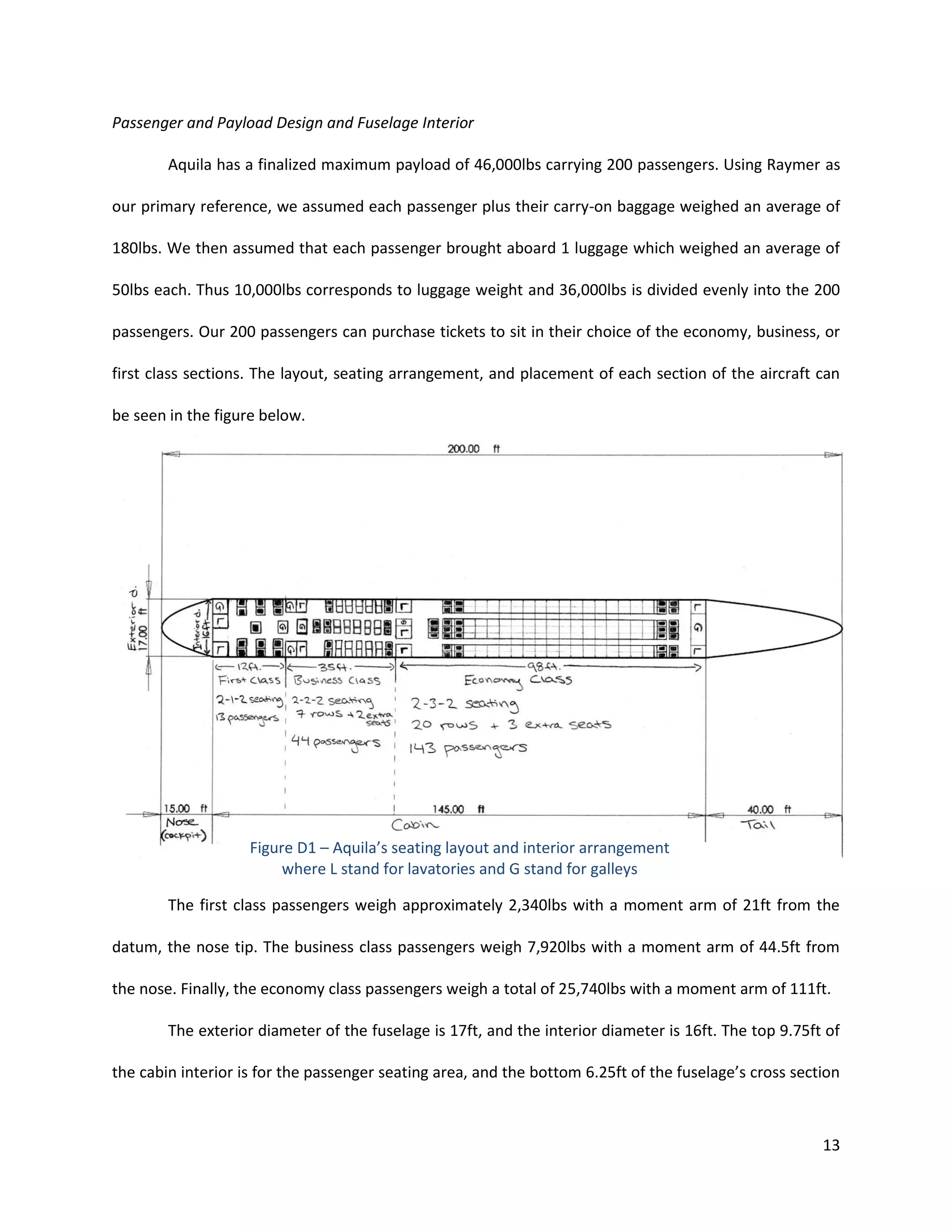Passenger and Payload Design and Fuselage Interior
Aquila has a finalized maximum payload of 46,000lbs carrying 200 passengers. Using Raymer as
our primary reference, we assumed each passenger plus their carry-on baggage weighed an average of
180lbs. We then assumed that each passenger brought aboard 1 luggage which weighed an average of
50lbs each. Thus 10,000lbs corresponds to luggage weight and 36,000lbs is divided evenly into the 200
passengers. Our 200 passengers can purchase tickets to sit in their choice of the economy, business, or
first class sections. The layout, seating arrangement, and placement of each section of the aircraft can
be seen in the figure below.

Figure D1 – Aquila’s seating layout and interior arrangement
where L stand for lavatories and G stand for galleys
The first class passengers weigh approximately 2,340lbs with a moment arm of 21ft from the
datum, the nose tip. The business class passengers weigh 7,920lbs with a moment arm of 44.5ft from
the nose. Finally, the economy class passengers weigh a total of 25,740lbs with a moment arm of 111ft.
The exterior diameter of the fuselage is 17ft, and the interior diameter is 16ft. The top 9.75ft of
the cabin interior is for the passenger seating area, and the bottom 6.25ft of the fuselage’s cross section

13

 