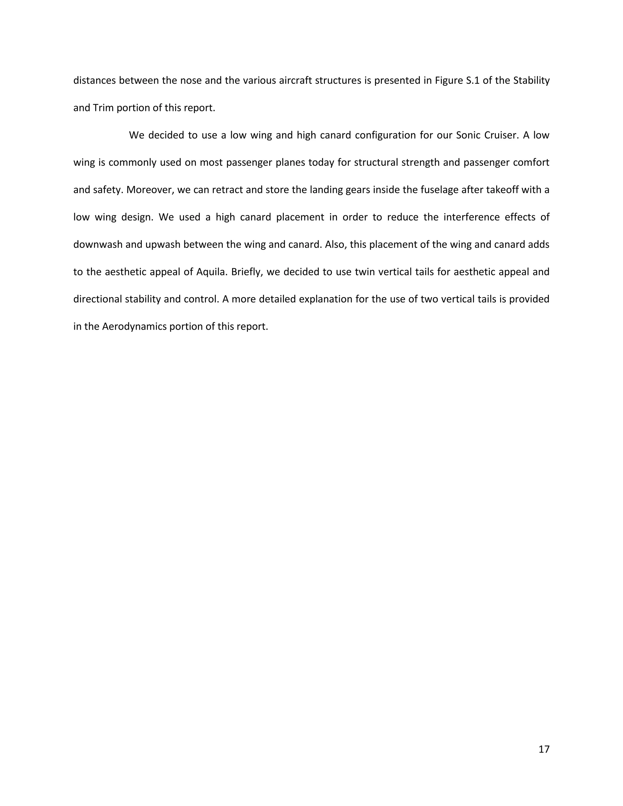 distances between the nose and the various aircraft structures is presented in Figure S.1 of the Stability
and Trim portion of this report.
We decided to use a low wing and high canard configuration for our Sonic Cruiser. A low
wing is commonly used on most passenger planes today for structural strength and passenger comfort
and safety. Moreover, we can retract and store the landing gears inside the fuselage after takeoff with a
low wing design. We used a high canard placement in order to reduce the interference effects of
downwash and upwash between the wing and canard. Also, this placement of the wing and canard adds
to the aesthetic appeal of Aquila. Briefly, we decided to use twin vertical tails for aesthetic appeal and
directional stability and control. A more detailed explanation for the use of two vertical tails is provided
in the Aerodynamics portion of this report.

17

 