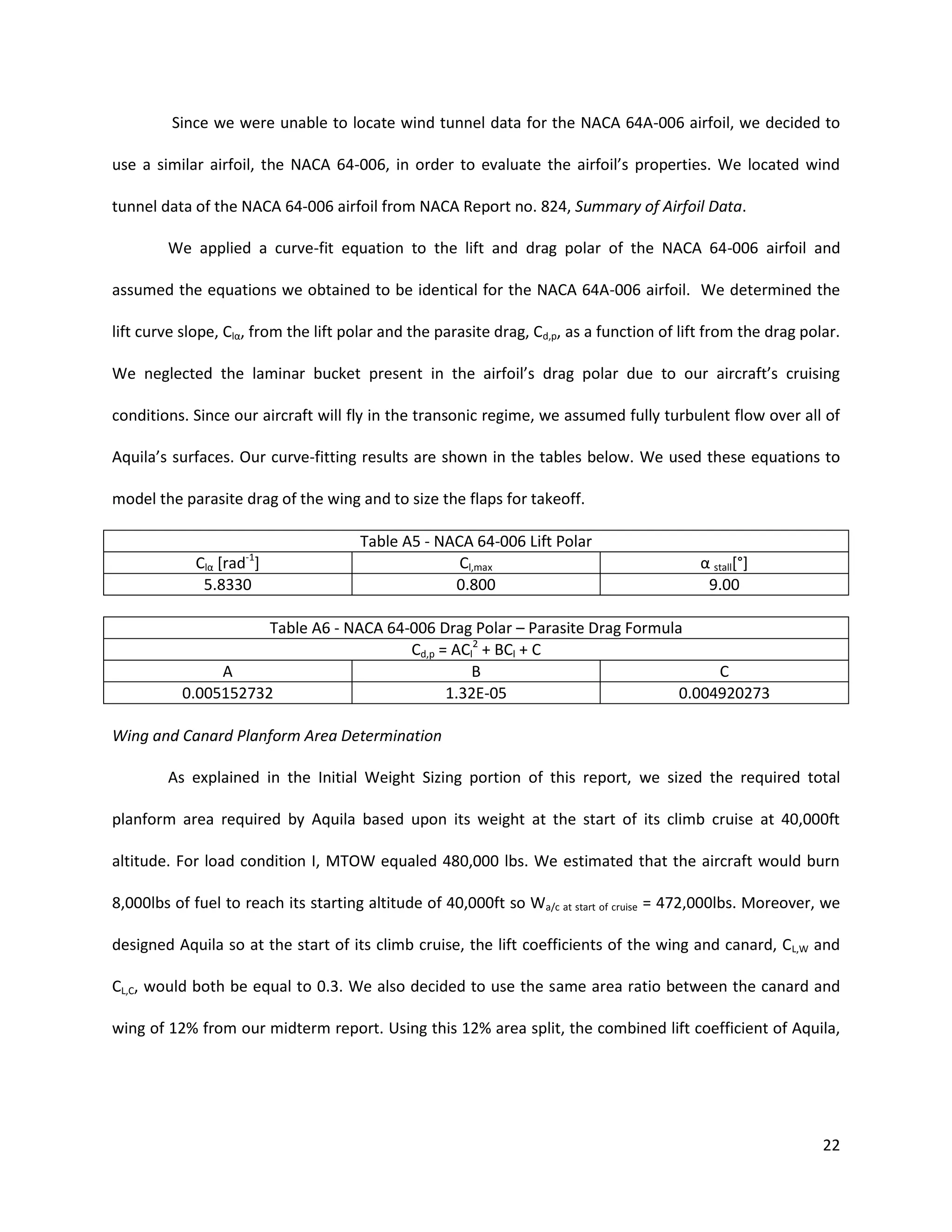 Since we were unable to locate wind tunnel data for the NACA 64A-006 airfoil, we decided to
use a similar airfoil, the NACA 64-006, in order to evaluate the airfoil’s properties. We located wind
tunnel data of the NACA 64-006 airfoil from NACA Report no. 824, Summary of Airfoil Data.
We applied a curve-fit equation to the lift and drag polar of the NACA 64-006 airfoil and
assumed the equations we obtained to be identical for the NACA 64A-006 airfoil. We determined the
lift curve slope, Clα, from the lift polar and the parasite drag, Cd,p, as a function of lift from the drag polar.
We neglected the laminar bucket present in the airfoil’s drag polar due to our aircraft’s cruising
conditions. Since our aircraft will fly in the transonic regime, we assumed fully turbulent flow over all of
Aquila’s surfaces. Our curve-fitting results are shown in the tables below. We used these equations to
model the parasite drag of the wing and to size the flaps for takeoff.

-1

Clα [rad ]
5.8330

Table A5 - NACA 64-006 Lift Polar
Cl,max
0.800

α stall[°]
9.00

Table A6 - NACA 64-006 Drag Polar – Parasite Drag Formula
Cd,p = ACl2 + BCl + C
A
B
C
0.005152732
1.32E-05
0.004920273
Wing and Canard Planform Area Determination
As explained in the Initial Weight Sizing portion of this report, we sized the required total
planform area required by Aquila based upon its weight at the start of its climb cruise at 40,000ft
altitude. For load condition I, MTOW equaled 480,000 lbs. We estimated that the aircraft would burn
8,000lbs of fuel to reach its starting altitude of 40,000ft so Wa/c at start of cruise = 472,000lbs. Moreover, we
designed Aquila so at the start of its climb cruise, the lift coefficients of the wing and canard, CL,W and
CL,C, would both be equal to 0.3. We also decided to use the same area ratio between the canard and
wing of 12% from our midterm report. Using this 12% area split, the combined lift coefficient of Aquila,

22

 