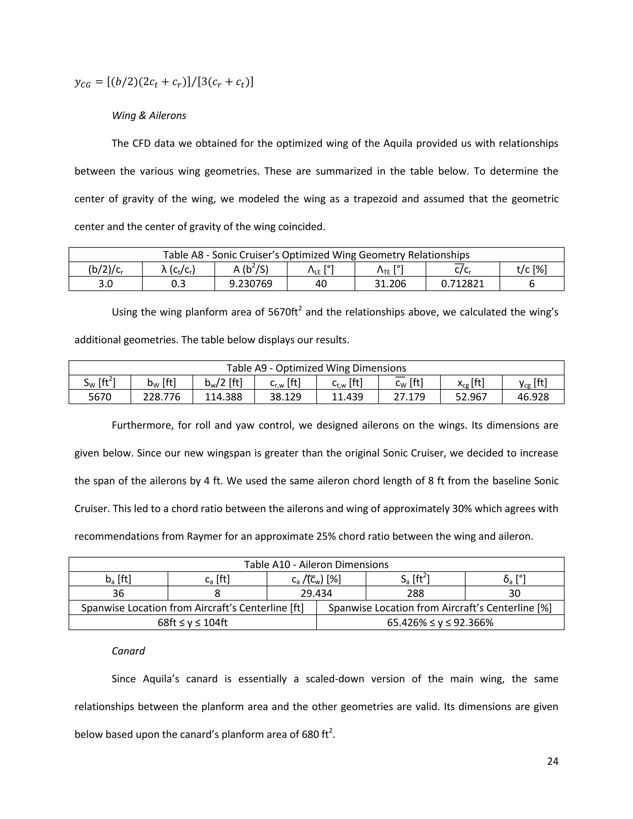 [(

)]⁄[ (

)(

)]

Wing & Ailerons
The CFD data we obtained for the optimized wing of the Aquila provided us with relationships
between the various wing geometries. These are summarized in the table below. To determine the
center of gravity of the wing, we modeled the wing as a trapezoid and assumed that the geometric
center and the center of gravity of the wing coincided.
Table A8 - Sonic Cruiser’s Optimized Wing Geometry Relationships
λ (ct/cr)
A (b2/S)
ΛLE [°]
ΛTE [°]
c cr
0.3
9.230769
40
31.206
0.712821

(b/2)/cr
3.0

t/c [%]
6

Using the wing planform area of 5670ft2 and the relationships above, we calculated the wing’s
additional geometries. The table below displays our results.

2

SW [ft ]
5670

bW [ft]
228.776

Table A9 - Optimized Wing Dimensions
bw/2 [ft]
cr,w [ft]
ct,w [ft]
cW [ft]
114.388
38.129
11.439
27.179

xcg [ft]
52.967

ycg [ft]
46.928

Furthermore, for roll and yaw control, we designed ailerons on the wings. Its dimensions are
given below. Since our new wingspan is greater than the original Sonic Cruiser, we decided to increase
the span of the ailerons by 4 ft. We used the same aileron chord length of 8 ft from the baseline Sonic
Cruiser. This led to a chord ratio between the ailerons and wing of approximately 30% which agrees with
recommendations from Raymer for an approximate 25% chord ratio between the wing and aileron.
Table A10 - Aileron Dimensions
ba [ft]
ca [ft]
ca (cw) [%]
Sa [ft2]
δa [°]
36
8
29.434
288
30
Spanwise Location from Aircraft’s Centerline [ft]
Spanwise Location from Aircraft’s Centerline [%]
68ft ≤ y ≤ 104ft
65.426% ≤ y ≤ 92.366%
Canard
Since Aquila’s canard is essentially a scaled-down version of the main wing, the same
relationships between the planform area and the other geometries are valid. Its dimensions are given
below based upon the canard’s planform area of 680 ft2.
24

 
