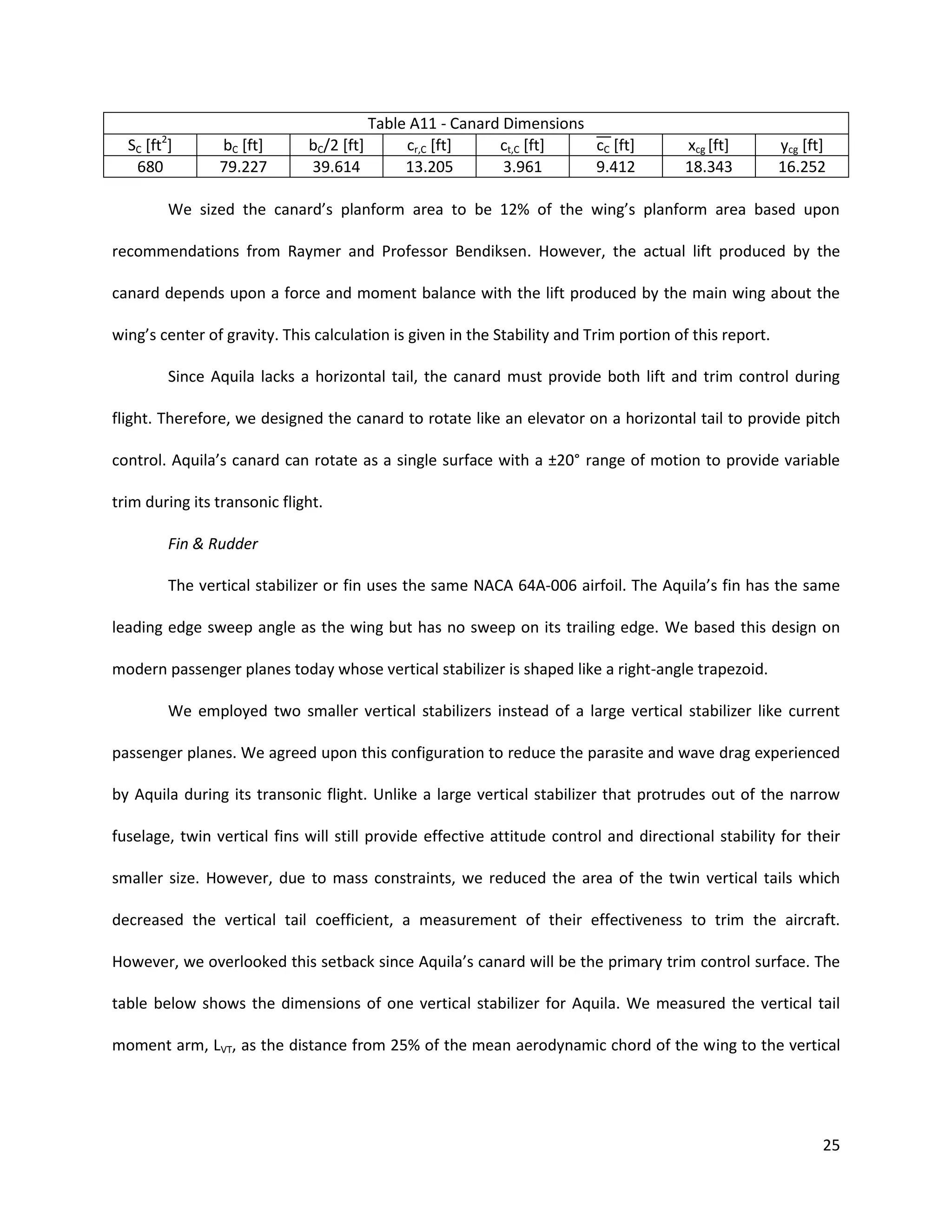2

SC [ft ]
680

bC [ft]
79.227

Table A11 - Canard Dimensions
bC/2 [ft]
cr,C [ft]
ct,C [ft]
cC [ft]
39.614
13.205
3.961
9.412

xcg [ft]
18.343

ycg [ft]
16.252

We sized the canard’s planform area to be 12% of the wing’s planform area based upon
recommendations from Raymer and Professor Bendiksen. However, the actual lift produced by the
canard depends upon a force and moment balance with the lift produced by the main wing about the
wing’s center of gravity. This calculation is given in the Stability and Trim portion of this report.
Since Aquila lacks a horizontal tail, the canard must provide both lift and trim control during
flight. Therefore, we designed the canard to rotate like an elevator on a horizontal tail to provide pitch
control. Aquila’s canard can rotate as a single surface with a ±20° range of motion to provide variable
trim during its transonic flight.
Fin & Rudder
The vertical stabilizer or fin uses the same NACA 64A-006 airfoil. The Aquila’s fin has the same
leading edge sweep angle as the wing but has no sweep on its trailing edge. We based this design on
modern passenger planes today whose vertical stabilizer is shaped like a right-angle trapezoid.
We employed two smaller vertical stabilizers instead of a large vertical stabilizer like current
passenger planes. We agreed upon this configuration to reduce the parasite and wave drag experienced
by Aquila during its transonic flight. Unlike a large vertical stabilizer that protrudes out of the narrow
fuselage, twin vertical fins will still provide effective attitude control and directional stability for their
smaller size. However, due to mass constraints, we reduced the area of the twin vertical tails which
decreased the vertical tail coefficient, a measurement of their effectiveness to trim the aircraft.
However, we overlooked this setback since Aquila’s canard will be the primary trim control surface. The
table below shows the dimensions of one vertical stabilizer for Aquila. We measured the vertical tail
moment arm, LVT, as the distance from 25% of the mean aerodynamic chord of the wing to the vertical

25

 