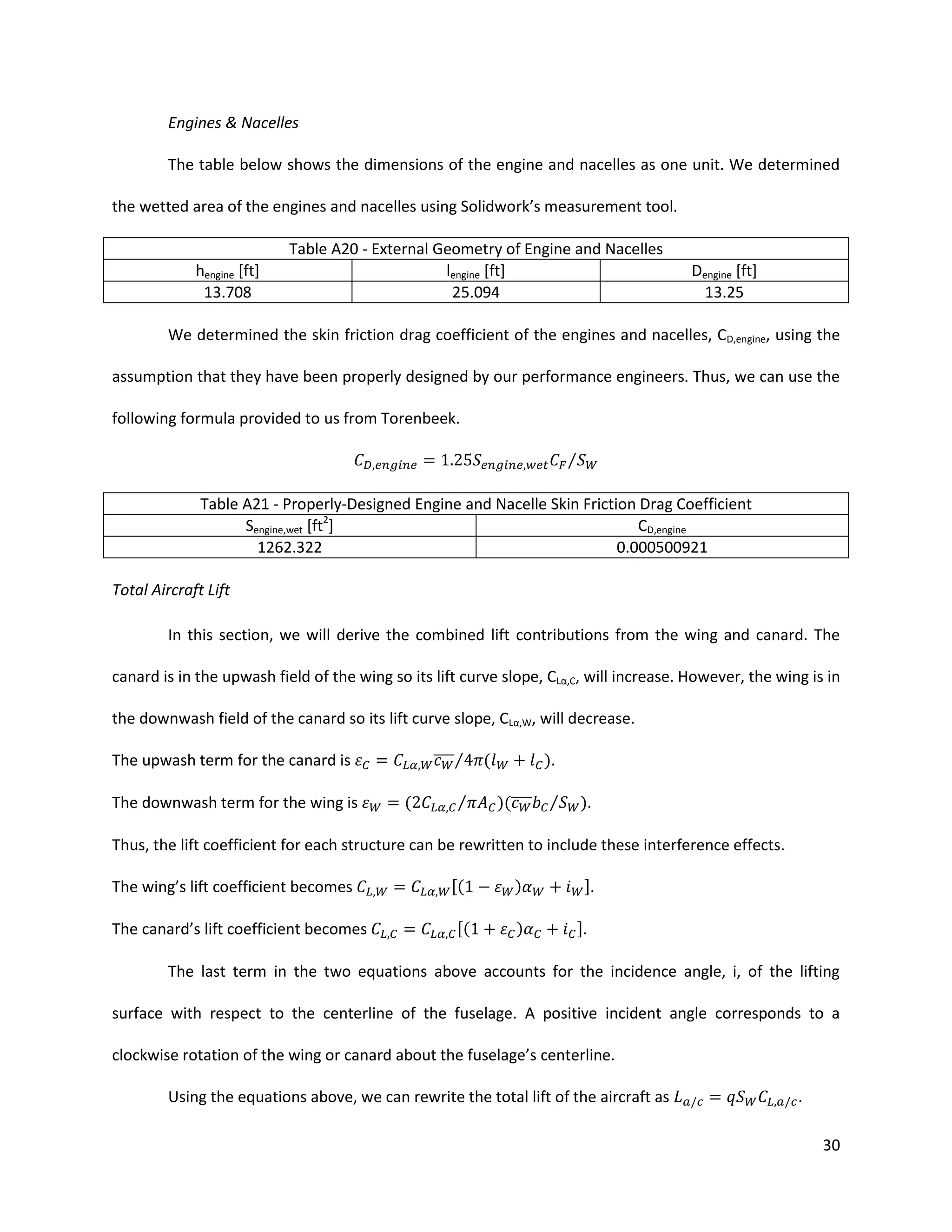 Engines & Nacelles
The table below shows the dimensions of the engine and nacelles as one unit. We determined
the wetted area of the engines and nacelles using Solidwork’s measurement tool.

hengine [ft]
13.708

Table A20 - External Geometry of Engine and Nacelles
lengine [ft]
25.094

Dengine [ft]
13.25

We determined the skin friction drag coefficient of the engines and nacelles, CD,engine, using the
assumption that they have been properly designed by our performance engineers. Thus, we can use the
following formula provided to us from Torenbeek.
⁄
Table A21 - Properly-Designed Engine and Nacelle Skin Friction Drag Coefficient
Sengine,wet [ft2]
CD,engine
1262.322
0.000500921
Total Aircraft Lift
In this section, we will derive the combined lift contributions from the wing and canard. The
canard is in the upwash field of the wing so its lift curve slope, CLα,C, will increase. However, the wing is in
the downwash field of the canard so its lift curve slope, CLα,W, will decrease.
̅̅̅̅⁄

The upwash term for the canard is
The downwash term for the wing is

(

⁄

(

).
)(̅̅̅̅

⁄

).

Thus, the lift coefficient for each structure can be rewritten to include these interference effects.
The wing’s lift coefficient becomes
The canard’s lift coefficient becomes

[(
[(

)
)

].
].

The last term in the two equations above accounts for the incidence angle, i, of the lifting
surface with respect to the centerline of the fuselage. A positive incident angle corresponds to a
clockwise rotation of the wing or canard about the fuselage’s centerline.
Using the equations above, we can rewrite the total lift of the aircraft as

.
30

 