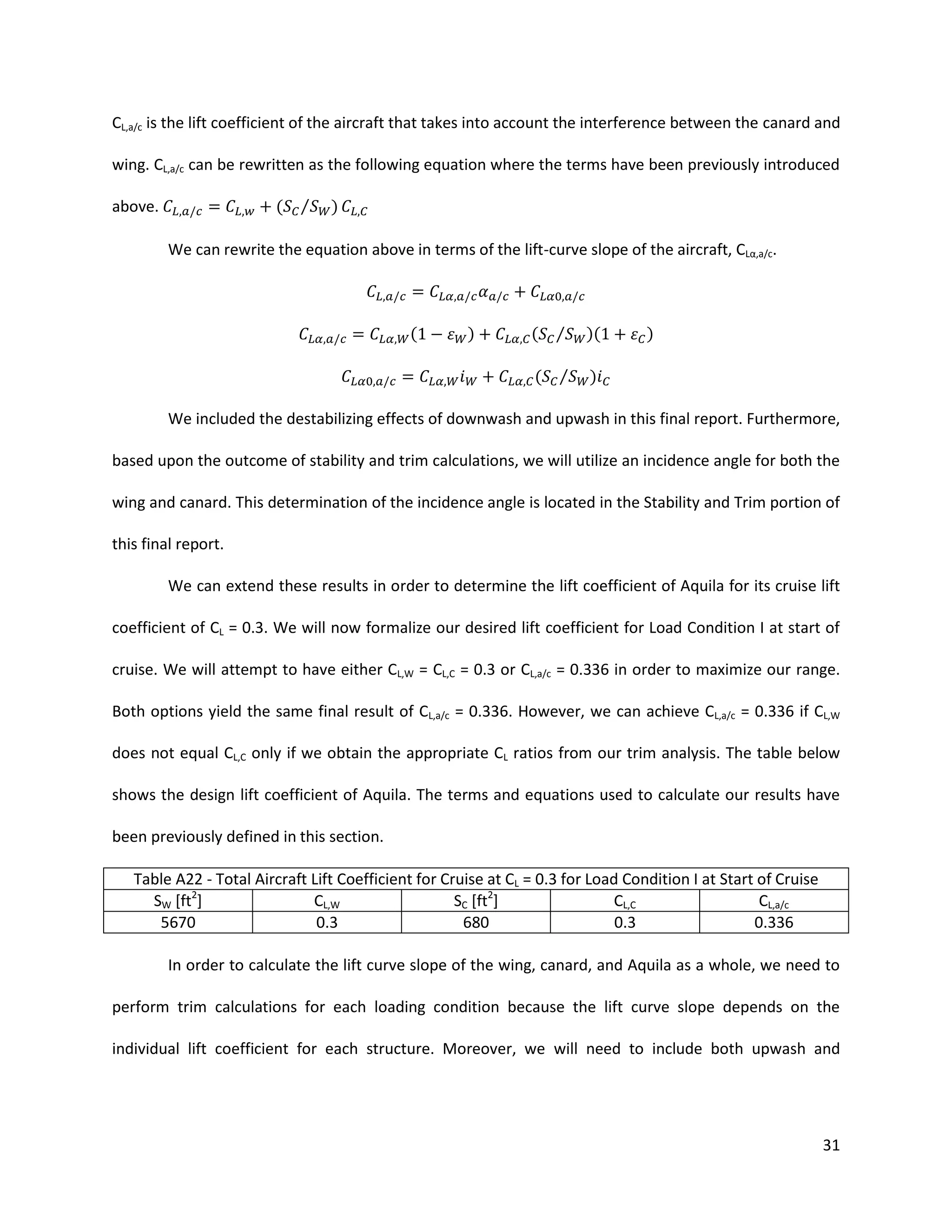 CL,a/c is the lift coefficient of the aircraft that takes into account the interference between the canard and
wing. CL,a/c can be rewritten as the following equation where the terms have been previously introduced
(

above.

⁄

)

We can rewrite the equation above in terms of the lift-curve slope of the aircraft, CLα,a c.

(

)

( ⁄

)(

( ⁄

)

)

We included the destabilizing effects of downwash and upwash in this final report. Furthermore,
based upon the outcome of stability and trim calculations, we will utilize an incidence angle for both the
wing and canard. This determination of the incidence angle is located in the Stability and Trim portion of
this final report.
We can extend these results in order to determine the lift coefficient of Aquila for its cruise lift
coefficient of CL = 0.3. We will now formalize our desired lift coefficient for Load Condition I at start of
cruise. We will attempt to have either CL,W = CL,C = 0.3 or CL,a/c = 0.336 in order to maximize our range.
Both options yield the same final result of CL,a/c = 0.336. However, we can achieve CL,a/c = 0.336 if CL,W
does not equal CL,C only if we obtain the appropriate CL ratios from our trim analysis. The table below
shows the design lift coefficient of Aquila. The terms and equations used to calculate our results have
been previously defined in this section.
Table A22 - Total Aircraft Lift Coefficient for Cruise at CL = 0.3 for Load Condition I at Start of Cruise
SW [ft2]
CL,W
SC [ft2]
CL,C
CL,a/c
5670
0.3
680
0.3
0.336
In order to calculate the lift curve slope of the wing, canard, and Aquila as a whole, we need to
perform trim calculations for each loading condition because the lift curve slope depends on the
individual lift coefficient for each structure. Moreover, we will need to include both upwash and

31

 
