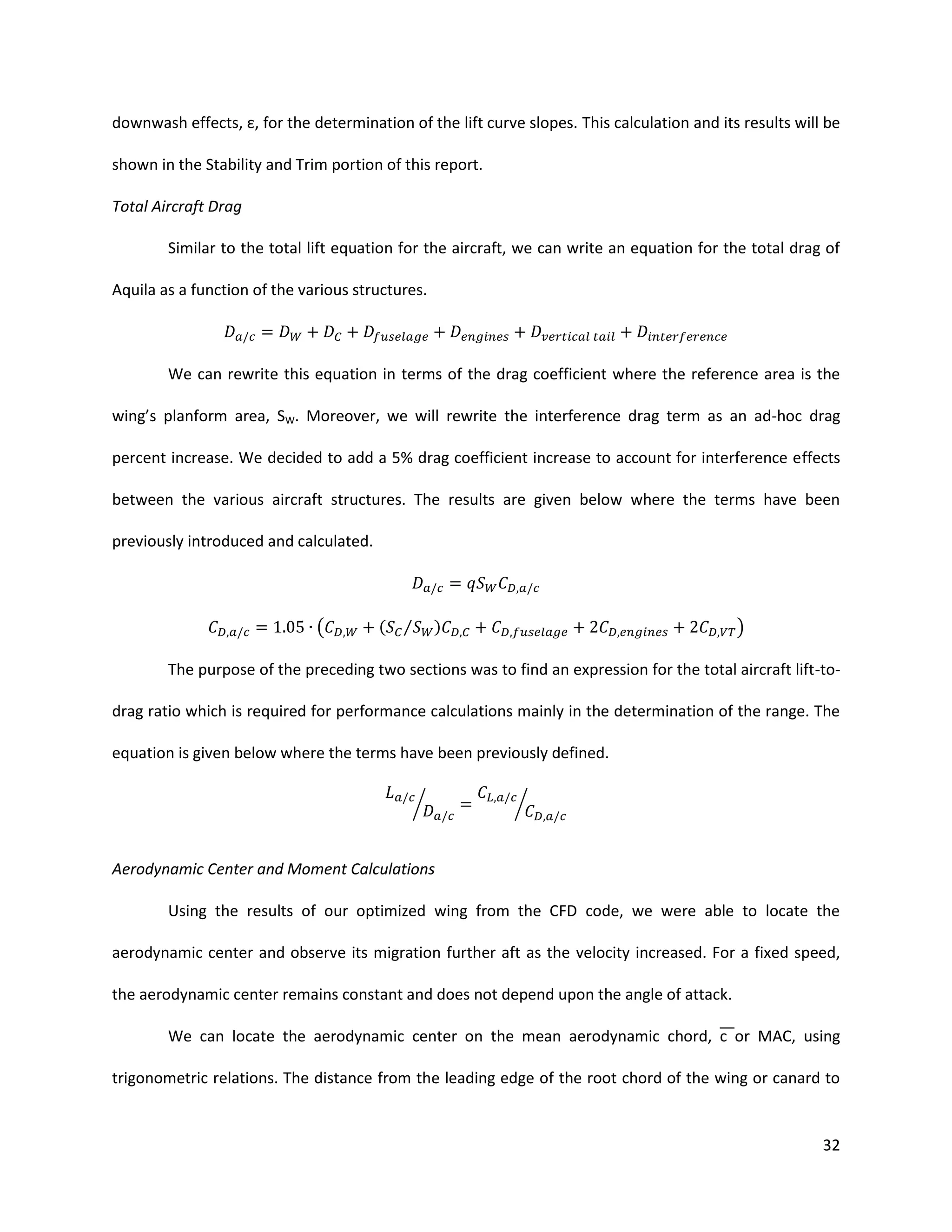 downwash effects, ε, for the determination of the lift curve slopes. This calculation and its results will be
shown in the Stability and Trim portion of this report.
Total Aircraft Drag
Similar to the total lift equation for the aircraft, we can write an equation for the total drag of
Aquila as a function of the various structures.

We can rewrite this equation in terms of the drag coefficient where the reference area is the
wing’s planform area, SW. Moreover, we will rewrite the interference drag term as an ad-hoc drag
percent increase. We decided to add a 5% drag coefficient increase to account for interference effects
between the various aircraft structures. The results are given below where the terms have been
previously introduced and calculated.

(

( ⁄

)

)

The purpose of the preceding two sections was to find an expression for the total aircraft lift-todrag ratio which is required for performance calculations mainly in the determination of the range. The
equation is given below where the terms have been previously defined.
⁄

⁄

Aerodynamic Center and Moment Calculations
Using the results of our optimized wing from the CFD code, we were able to locate the
aerodynamic center and observe its migration further aft as the velocity increased. For a fixed speed,
the aerodynamic center remains constant and does not depend upon the angle of attack.
We can locate the aerodynamic center on the mean aerodynamic chord, c or MAC, using
trigonometric relations. The distance from the leading edge of the root chord of the wing or canard to

32

 