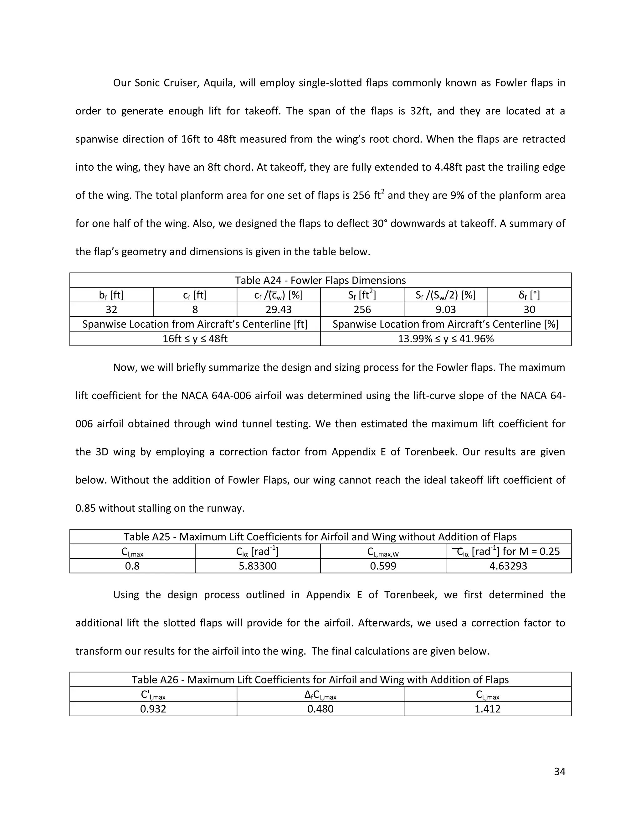 Our Sonic Cruiser, Aquila, will employ single-slotted flaps commonly known as Fowler flaps in
order to generate enough lift for takeoff. The span of the flaps is 32ft, and they are located at a
spanwise direction of 16ft to 48ft measured from the wing’s root chord. When the flaps are retracted
into the wing, they have an 8ft chord. At takeoff, they are fully extended to 4.48ft past the trailing edge
of the wing. The total planform area for one set of flaps is 256 ft2 and they are 9% of the planform area
for one half of the wing. Also, we designed the flaps to deflect 30° downwards at takeoff. A summary of
the flap’s geometry and dimensions is given in the table below.
Table A24 - Fowler Flaps Dimensions
bf [ft]
cf [ft]
cf (cw) [%]
Sf [ft2]
Sf /(Sw/2) [%]
δf [°]
32
8
29.43
256
9.03
30
Spanwise Location from Aircraft’s Centerline [ft]
Spanwise Location from Aircraft’s Centerline [%]
16ft ≤ y ≤ 48ft
13.99% ≤ y ≤ 41.96%
Now, we will briefly summarize the design and sizing process for the Fowler flaps. The maximum
lift coefficient for the NACA 64A-006 airfoil was determined using the lift-curve slope of the NACA 64006 airfoil obtained through wind tunnel testing. We then estimated the maximum lift coefficient for
the 3D wing by employing a correction factor from Appendix E of Torenbeek. Our results are given
below. Without the addition of Fowler Flaps, our wing cannot reach the ideal takeoff lift coefficient of
0.85 without stalling on the runway.
Table A25 - Maximum Lift Coefficients for Airfoil and Wing without Addition of Flaps
Cl,max
Clα [rad-1]
CL,max,W
Clα [rad-1] for M = 0.25
0.8
5.83300
0.599
4.63293
Using the design process outlined in Appendix E of Torenbeek, we first determined the
additional lift the slotted flaps will provide for the airfoil. Afterwards, we used a correction factor to
transform our results for the airfoil into the wing. The final calculations are given below.
Table A26 - Maximum Lift Coefficients for Airfoil and Wing with Addition of Flaps
C'l,max
ΔfCL,max
CL,max
0.932
0.480
1.412

34

 