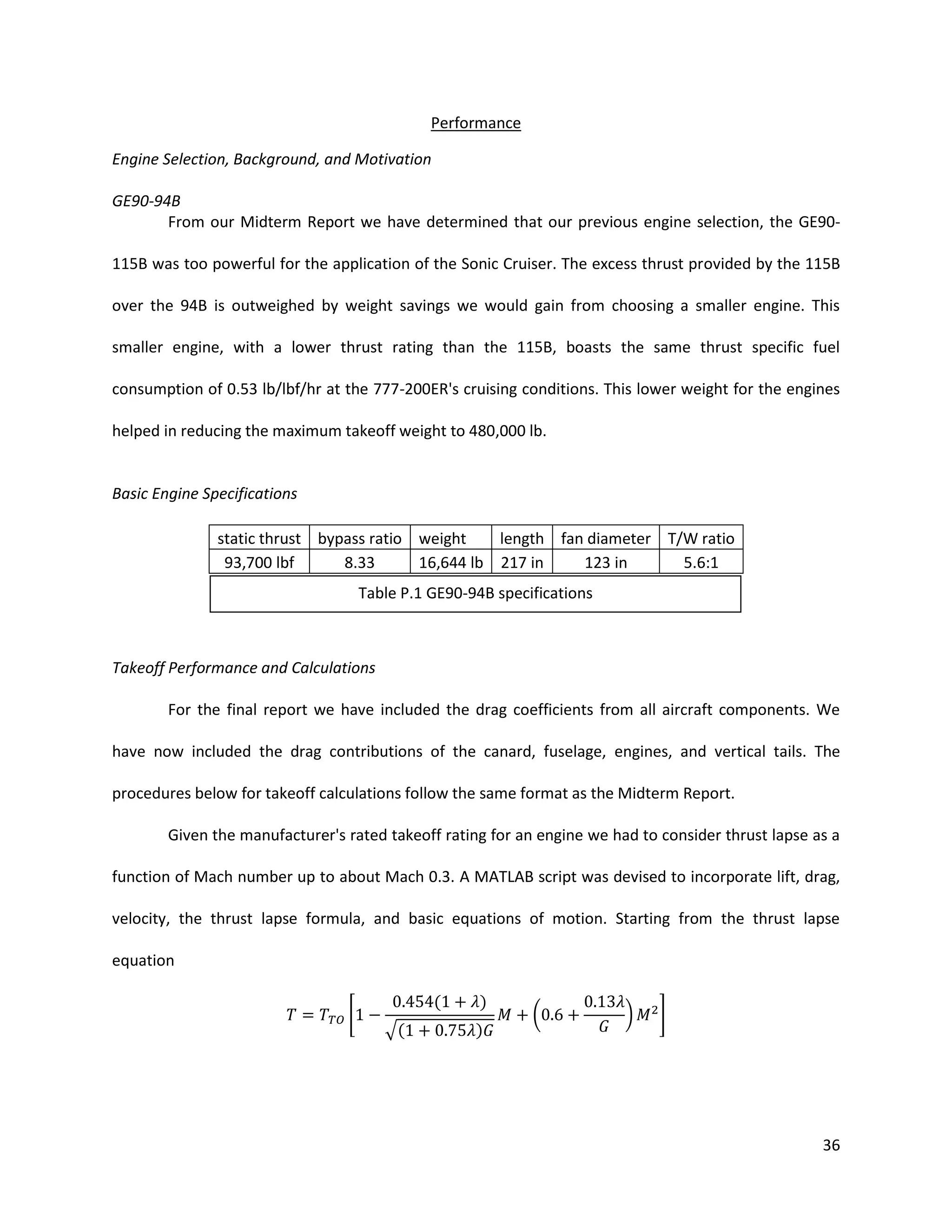 Performance
Engine Selection, Background, and Motivation
GE90-94B
From our Midterm Report we have determined that our previous engine selection, the GE90115B was too powerful for the application of the Sonic Cruiser. The excess thrust provided by the 115B
over the 94B is outweighed by weight savings we would gain from choosing a smaller engine. This
smaller engine, with a lower thrust rating than the 115B, boasts the same thrust specific fuel
consumption of 0.53 lb/lbf/hr at the 777-200ER's cruising conditions. This lower weight for the engines
helped in reducing the maximum takeoff weight to 480,000 lb.

Basic Engine Specifications
static thrust bypass ratio weight
length fan diameter T/W ratio
93,700 lbf
8.33
16,644 lb 217 in
123 in
5.6:1
Table P.1 GE90-94B specifications

Takeoff Performance and Calculations
For the final report we have included the drag coefficients from all aircraft components. We
have now included the drag contributions of the canard, fuselage, engines, and vertical tails. The
procedures below for takeoff calculations follow the same format as the Midterm Report.
Given the manufacturer's rated takeoff rating for an engine we had to consider thrust lapse as a
function of Mach number up to about Mach 0.3. A MATLAB script was devised to incorporate lift, drag,
velocity, the thrust lapse formula, and basic equations of motion. Starting from the thrust lapse
equation
[

(
√(

)
)

(

)

]

36

 
