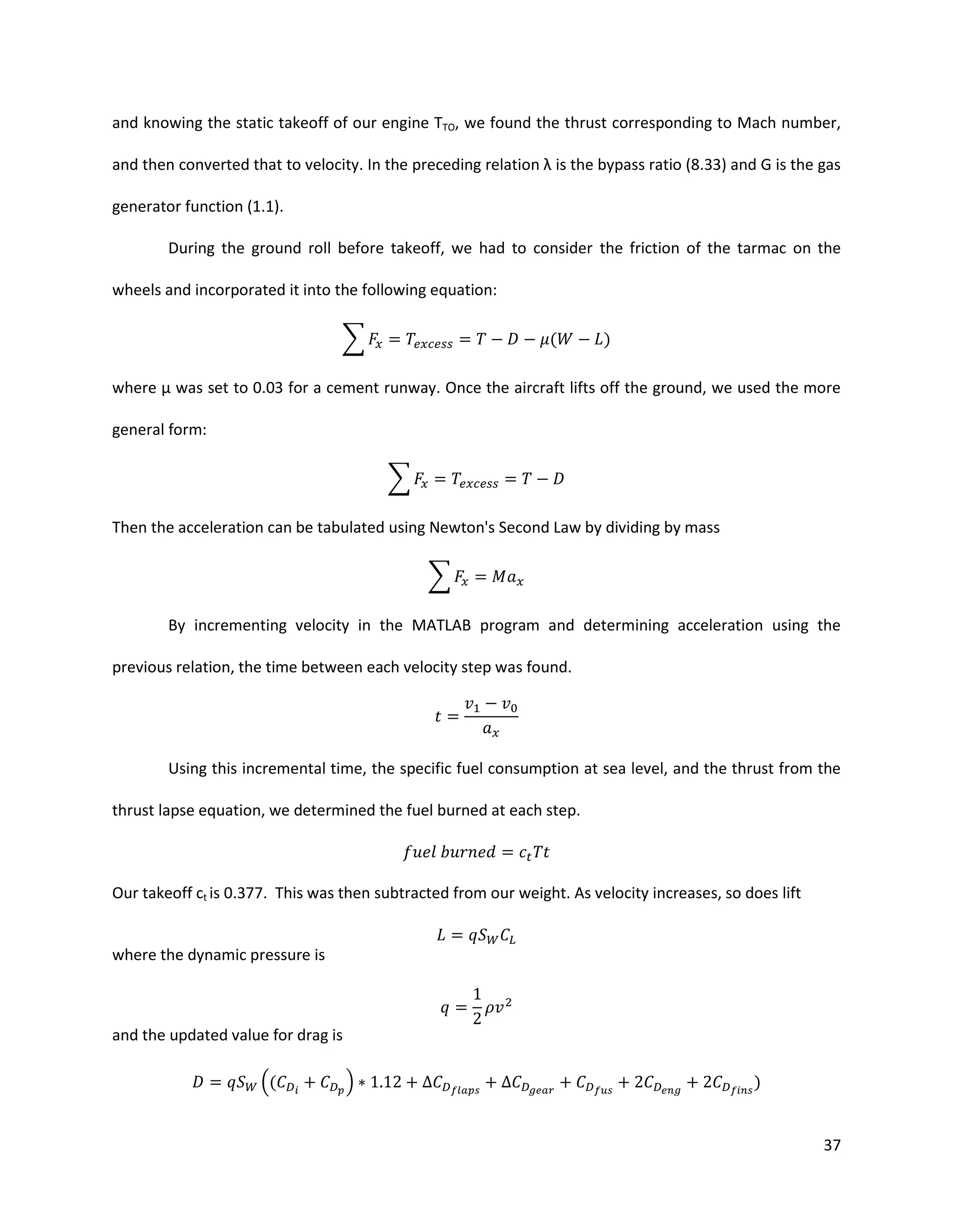 and knowing the static takeoff of our engine TTO, we found the thrust corresponding to Mach number,
and then converted that to velocity. In the preceding relation λ is the bypass ratio (8.33) and G is the gas
generator function (1.1).
During the ground roll before takeoff, we had to consider the friction of the tarmac on the
wheels and incorporated it into the following equation:
∑

(

)

where μ was set to 0.03 for a cement runway. Once the aircraft lifts off the ground, we used the more
general form:
∑
Then the acceleration can be tabulated using Newton's Second Law by dividing by mass
∑
By incrementing velocity in the MATLAB program and determining acceleration using the
previous relation, the time between each velocity step was found.

Using this incremental time, the specific fuel consumption at sea level, and the thrust from the
thrust lapse equation, we determined the fuel burned at each step.

Our takeoff ct is 0.377. This was then subtracted from our weight. As velocity increases, so does lift

where the dynamic pressure is

and the updated value for drag is
((

)

)

37

 