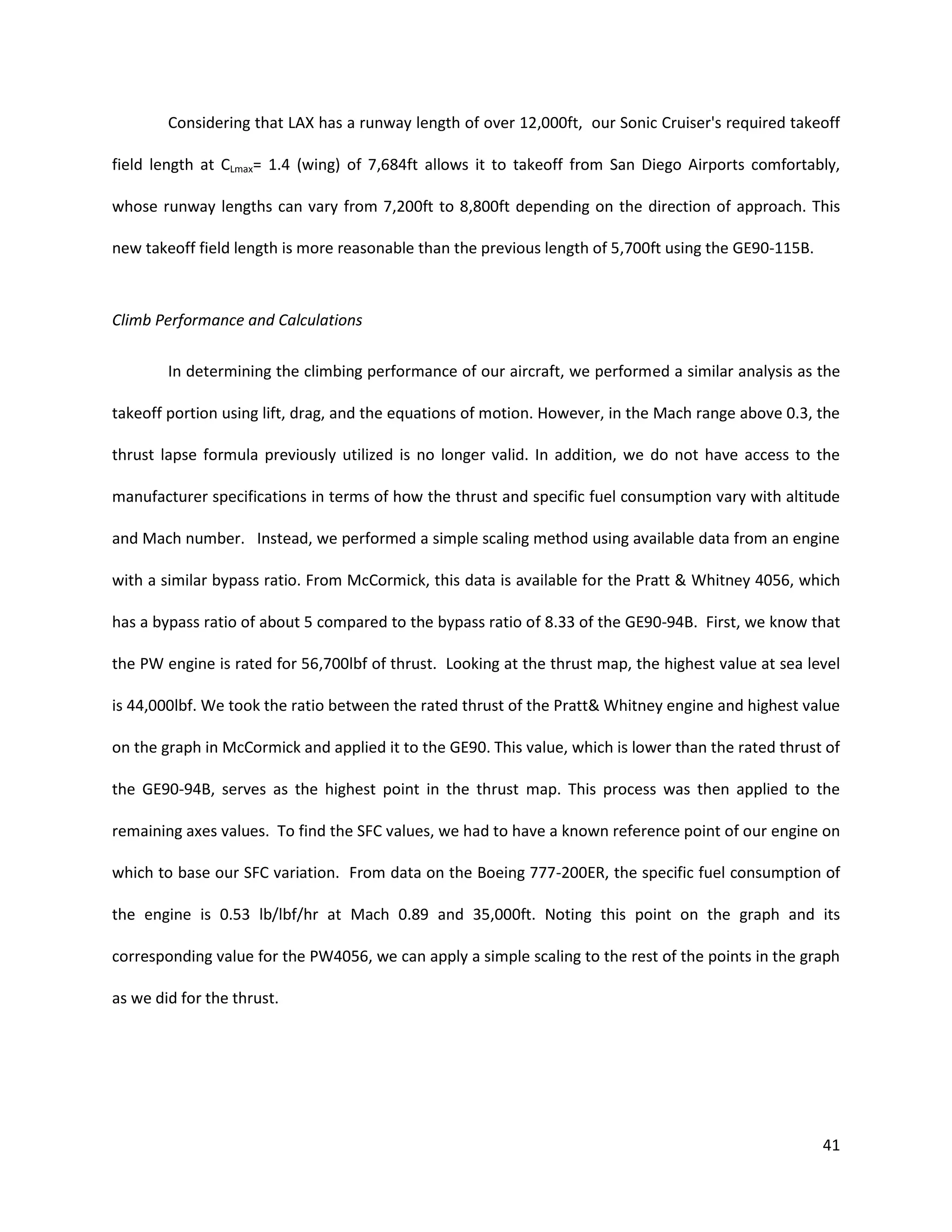 Considering that LAX has a runway length of over 12,000ft, our Sonic Cruiser's required takeoff
field length at CLmax= 1.4 (wing) of 7,684ft allows it to takeoff from San Diego Airports comfortably,
whose runway lengths can vary from 7,200ft to 8,800ft depending on the direction of approach. This
new takeoff field length is more reasonable than the previous length of 5,700ft using the GE90-115B.

Climb Performance and Calculations
In determining the climbing performance of our aircraft, we performed a similar analysis as the
takeoff portion using lift, drag, and the equations of motion. However, in the Mach range above 0.3, the
thrust lapse formula previously utilized is no longer valid. In addition, we do not have access to the
manufacturer specifications in terms of how the thrust and specific fuel consumption vary with altitude
and Mach number. Instead, we performed a simple scaling method using available data from an engine
with a similar bypass ratio. From McCormick, this data is available for the Pratt & Whitney 4056, which
has a bypass ratio of about 5 compared to the bypass ratio of 8.33 of the GE90-94B. First, we know that
the PW engine is rated for 56,700lbf of thrust. Looking at the thrust map, the highest value at sea level
is 44,000lbf. We took the ratio between the rated thrust of the Pratt& Whitney engine and highest value
on the graph in McCormick and applied it to the GE90. This value, which is lower than the rated thrust of
the GE90-94B, serves as the highest point in the thrust map. This process was then applied to the
remaining axes values. To find the SFC values, we had to have a known reference point of our engine on
which to base our SFC variation. From data on the Boeing 777-200ER, the specific fuel consumption of
the engine is 0.53 lb/lbf/hr at Mach 0.89 and 35,000ft. Noting this point on the graph and its
corresponding value for the PW4056, we can apply a simple scaling to the rest of the points in the graph
as we did for the thrust.

41

 