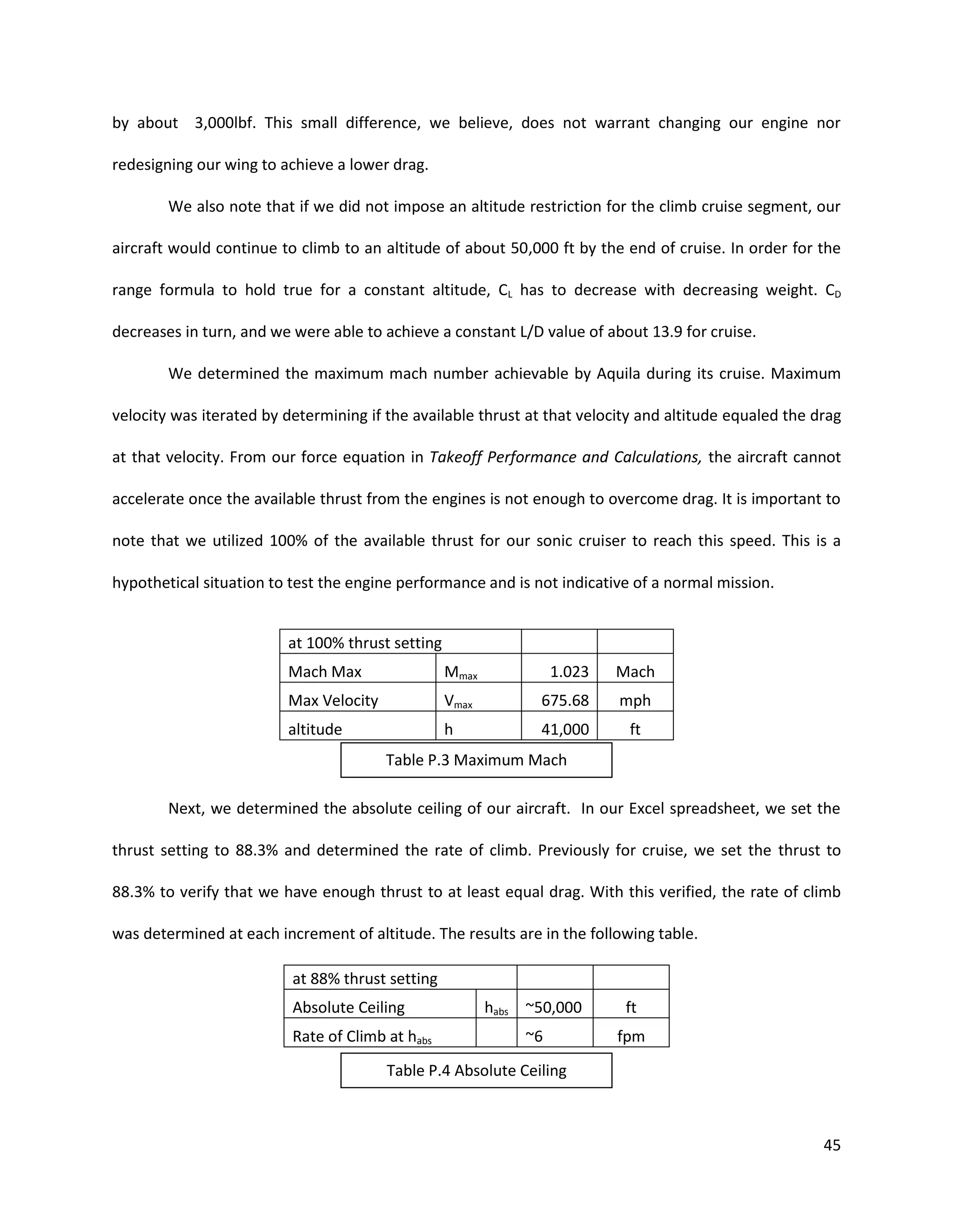 by about 3,000lbf. This small difference, we believe, does not warrant changing our engine nor
redesigning our wing to achieve a lower drag.
We also note that if we did not impose an altitude restriction for the climb cruise segment, our
aircraft would continue to climb to an altitude of about 50,000 ft by the end of cruise. In order for the
range formula to hold true for a constant altitude, CL has to decrease with decreasing weight. CD
decreases in turn, and we were able to achieve a constant L/D value of about 13.9 for cruise.
We determined the maximum mach number achievable by Aquila during its cruise. Maximum
velocity was iterated by determining if the available thrust at that velocity and altitude equaled the drag
at that velocity. From our force equation in Takeoff Performance and Calculations, the aircraft cannot
accelerate once the available thrust from the engines is not enough to overcome drag. It is important to
note that we utilized 100% of the available thrust for our sonic cruiser to reach this speed. This is a
hypothetical situation to test the engine performance and is not indicative of a normal mission.

at 100% thrust setting
Mach Max

Mmax

1.023

Mach

Max Velocity

Vmax

675.68

mph

altitude

h

41,000

ft

Table P.3 Maximum Mach
Next, we determined the absolute ceiling of our aircraft. In our Excel spreadsheet, we set the
thrust setting to 88.3% and determined the rate of climb. Previously for cruise, we set the thrust to
88.3% to verify that we have enough thrust to at least equal drag. With this verified, the rate of climb
was determined at each increment of altitude. The results are in the following table.
at 88% thrust setting
Absolute Ceiling
Rate of Climb at habs

habs ~50,000

ft

~6

fpm

Table P.4 Absolute Ceiling

45

 