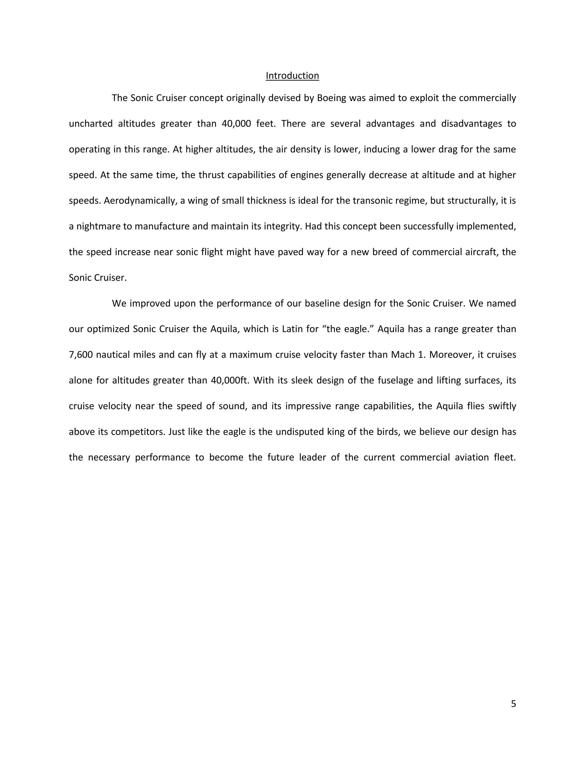 Introduction
The Sonic Cruiser concept originally devised by Boeing was aimed to exploit the commercially
uncharted altitudes greater than 40,000 feet. There are several advantages and disadvantages to
operating in this range. At higher altitudes, the air density is lower, inducing a lower drag for the same
speed. At the same time, the thrust capabilities of engines generally decrease at altitude and at higher
speeds. Aerodynamically, a wing of small thickness is ideal for the transonic regime, but structurally, it is
a nightmare to manufacture and maintain its integrity. Had this concept been successfully implemented,
the speed increase near sonic flight might have paved way for a new breed of commercial aircraft, the
Sonic Cruiser.
We improved upon the performance of our baseline design for the Sonic Cruiser. We named
our optimized Sonic Cruiser the Aquila, which is Latin for “the eagle.” Aquila has a range greater than
7,600 nautical miles and can fly at a maximum cruise velocity faster than Mach 1. Moreover, it cruises
alone for altitudes greater than 40,000ft. With its sleek design of the fuselage and lifting surfaces, its
cruise velocity near the speed of sound, and its impressive range capabilities, the Aquila flies swiftly
above its competitors. Just like the eagle is the undisputed king of the birds, we believe our design has
the necessary performance to become the future leader of the current commercial aviation fleet.

5

 