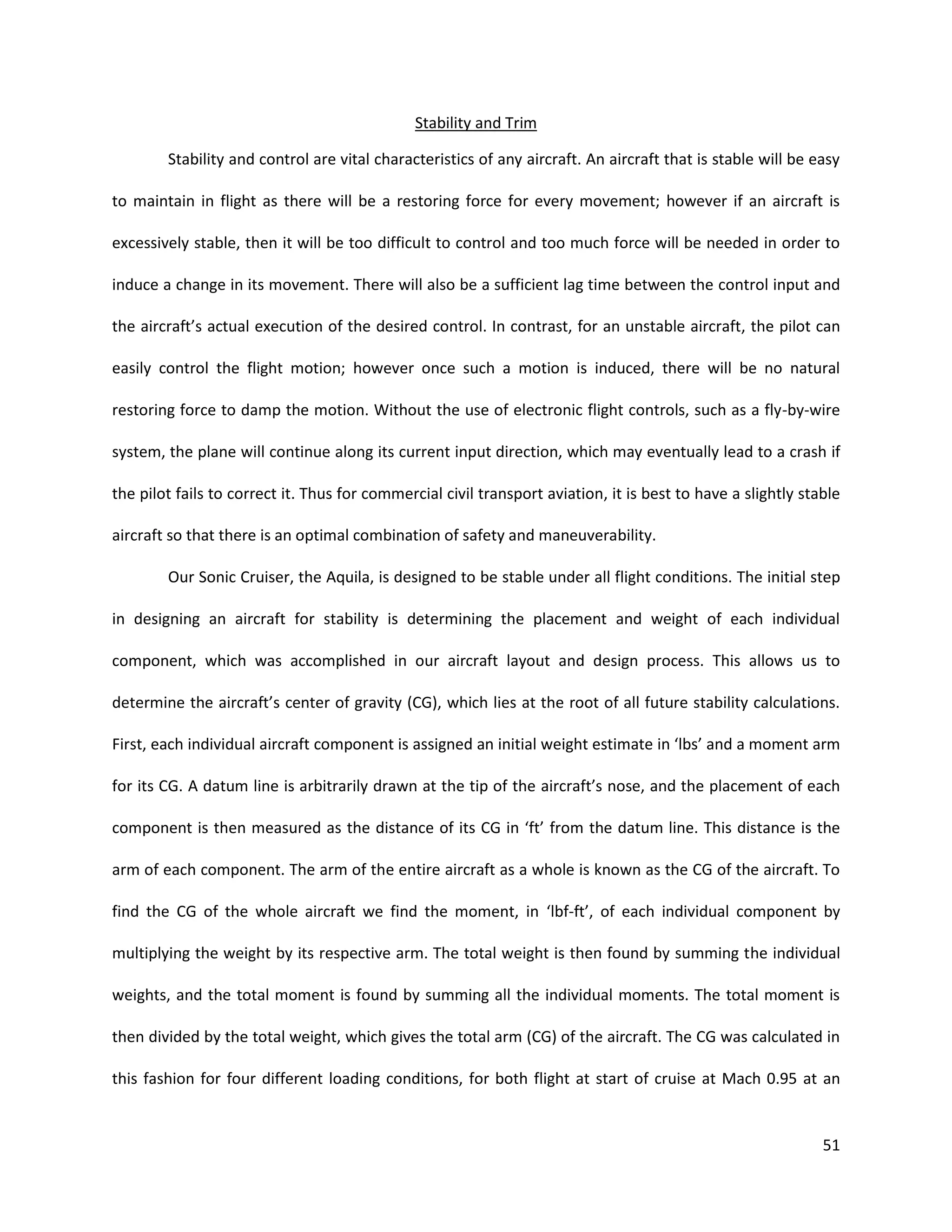 Stability and Trim
Stability and control are vital characteristics of any aircraft. An aircraft that is stable will be easy
to maintain in flight as there will be a restoring force for every movement; however if an aircraft is
excessively stable, then it will be too difficult to control and too much force will be needed in order to
induce a change in its movement. There will also be a sufficient lag time between the control input and
the aircraft’s actual execution of the desired control. In contrast, for an unstable aircraft, the pilot can
easily control the flight motion; however once such a motion is induced, there will be no natural
restoring force to damp the motion. Without the use of electronic flight controls, such as a fly-by-wire
system, the plane will continue along its current input direction, which may eventually lead to a crash if
the pilot fails to correct it. Thus for commercial civil transport aviation, it is best to have a slightly stable
aircraft so that there is an optimal combination of safety and maneuverability.
Our Sonic Cruiser, the Aquila, is designed to be stable under all flight conditions. The initial step
in designing an aircraft for stability is determining the placement and weight of each individual
component, which was accomplished in our aircraft layout and design process. This allows us to
determine the aircraft’s center of gravity (CG), which lies at the root of all future stability calculations.
First, each individual aircraft component is assigned an initial weight estimate in ‘lbs’ and a moment arm
for its CG. A datum line is arbitrarily drawn at the tip of the aircraft’s nose, and the placement of each
component is then measured as the distance of its CG in ‘ft’ from the datum line. This distance is the
arm of each component. The arm of the entire aircraft as a whole is known as the CG of the aircraft. To
find the CG of the whole aircraft we find the moment, in ‘lbf-ft’, of each individual component by
multiplying the weight by its respective arm. The total weight is then found by summing the individual
weights, and the total moment is found by summing all the individual moments. The total moment is
then divided by the total weight, which gives the total arm (CG) of the aircraft. The CG was calculated in
this fashion for four different loading conditions, for both flight at start of cruise at Mach 0.95 at an

51

 