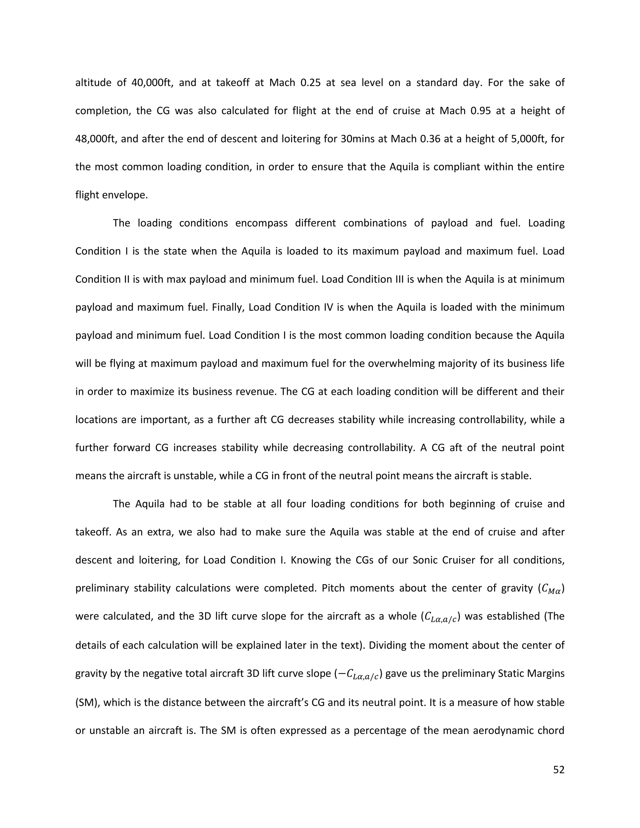 altitude of 40,000ft, and at takeoff at Mach 0.25 at sea level on a standard day. For the sake of
completion, the CG was also calculated for flight at the end of cruise at Mach 0.95 at a height of
48,000ft, and after the end of descent and loitering for 30mins at Mach 0.36 at a height of 5,000ft, for
the most common loading condition, in order to ensure that the Aquila is compliant within the entire
flight envelope.
The loading conditions encompass different combinations of payload and fuel. Loading
Condition I is the state when the Aquila is loaded to its maximum payload and maximum fuel. Load
Condition II is with max payload and minimum fuel. Load Condition III is when the Aquila is at minimum
payload and maximum fuel. Finally, Load Condition IV is when the Aquila is loaded with the minimum
payload and minimum fuel. Load Condition I is the most common loading condition because the Aquila
will be flying at maximum payload and maximum fuel for the overwhelming majority of its business life
in order to maximize its business revenue. The CG at each loading condition will be different and their
locations are important, as a further aft CG decreases stability while increasing controllability, while a
further forward CG increases stability while decreasing controllability. A CG aft of the neutral point
means the aircraft is unstable, while a CG in front of the neutral point means the aircraft is stable.
The Aquila had to be stable at all four loading conditions for both beginning of cruise and
takeoff. As an extra, we also had to make sure the Aquila was stable at the end of cruise and after
descent and loitering, for Load Condition I. Knowing the CGs of our Sonic Cruiser for all conditions,
preliminary stability calculations were completed. Pitch moments about the center of gravity (
were calculated, and the 3D lift curve slope for the aircraft as a whole (

)

) was established (The

details of each calculation will be explained later in the text). Dividing the moment about the center of
gravity by the negative total aircraft 3D lift curve slope (

) gave us the preliminary Static Margins

(SM), which is the distance between the aircraft’s CG and its neutral point. It is a measure of how stable
or unstable an aircraft is. The SM is often expressed as a percentage of the mean aerodynamic chord
52

 