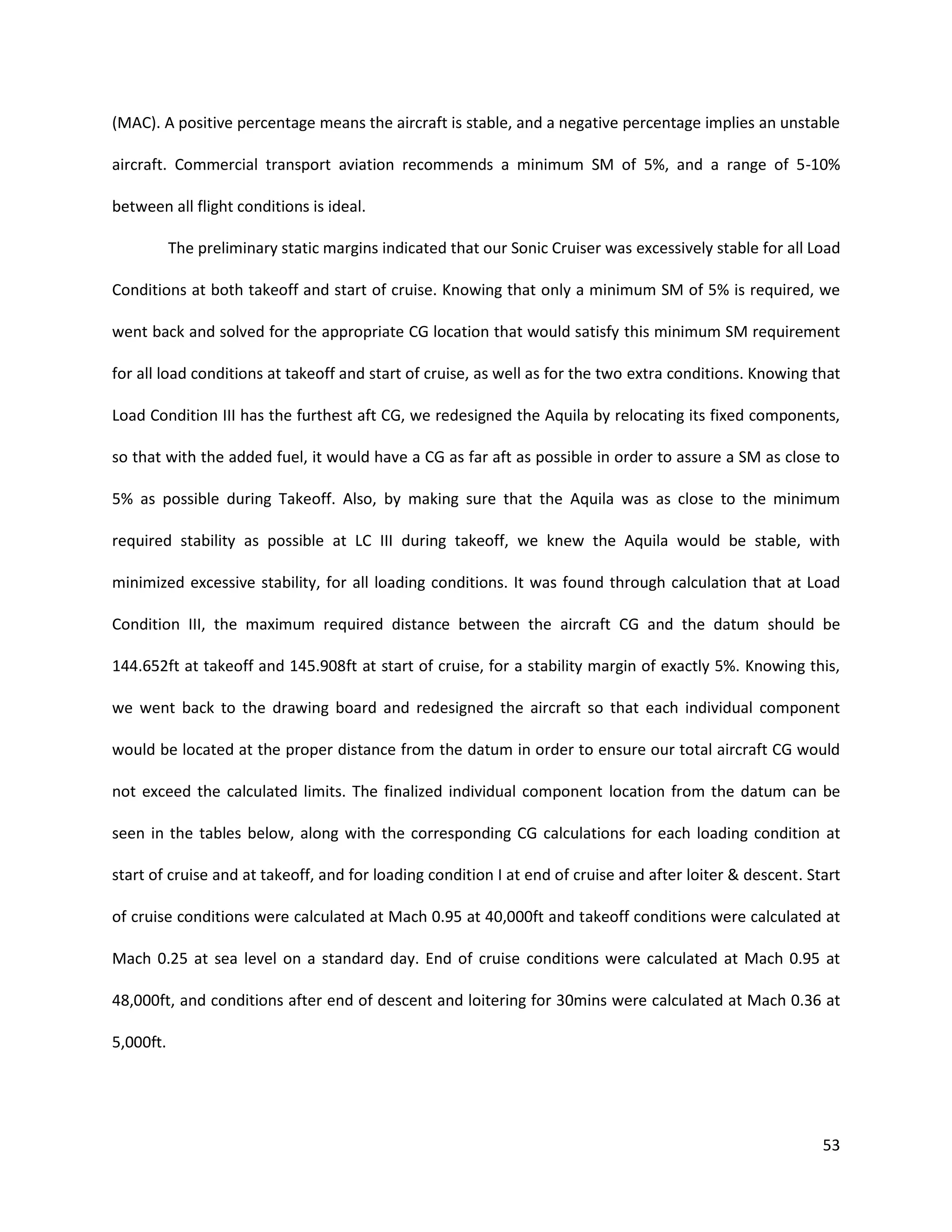 (MAC). A positive percentage means the aircraft is stable, and a negative percentage implies an unstable
aircraft. Commercial transport aviation recommends a minimum SM of 5%, and a range of 5-10%
between all flight conditions is ideal.
The preliminary static margins indicated that our Sonic Cruiser was excessively stable for all Load
Conditions at both takeoff and start of cruise. Knowing that only a minimum SM of 5% is required, we
went back and solved for the appropriate CG location that would satisfy this minimum SM requirement
for all load conditions at takeoff and start of cruise, as well as for the two extra conditions. Knowing that
Load Condition III has the furthest aft CG, we redesigned the Aquila by relocating its fixed components,
so that with the added fuel, it would have a CG as far aft as possible in order to assure a SM as close to
5% as possible during Takeoff. Also, by making sure that the Aquila was as close to the minimum
required stability as possible at LC III during takeoff, we knew the Aquila would be stable, with
minimized excessive stability, for all loading conditions. It was found through calculation that at Load
Condition III, the maximum required distance between the aircraft CG and the datum should be
144.652ft at takeoff and 145.908ft at start of cruise, for a stability margin of exactly 5%. Knowing this,
we went back to the drawing board and redesigned the aircraft so that each individual component
would be located at the proper distance from the datum in order to ensure our total aircraft CG would
not exceed the calculated limits. The finalized individual component location from the datum can be
seen in the tables below, along with the corresponding CG calculations for each loading condition at
start of cruise and at takeoff, and for loading condition I at end of cruise and after loiter & descent. Start
of cruise conditions were calculated at Mach 0.95 at 40,000ft and takeoff conditions were calculated at
Mach 0.25 at sea level on a standard day. End of cruise conditions were calculated at Mach 0.95 at
48,000ft, and conditions after end of descent and loitering for 30mins were calculated at Mach 0.36 at
5,000ft.

53

 