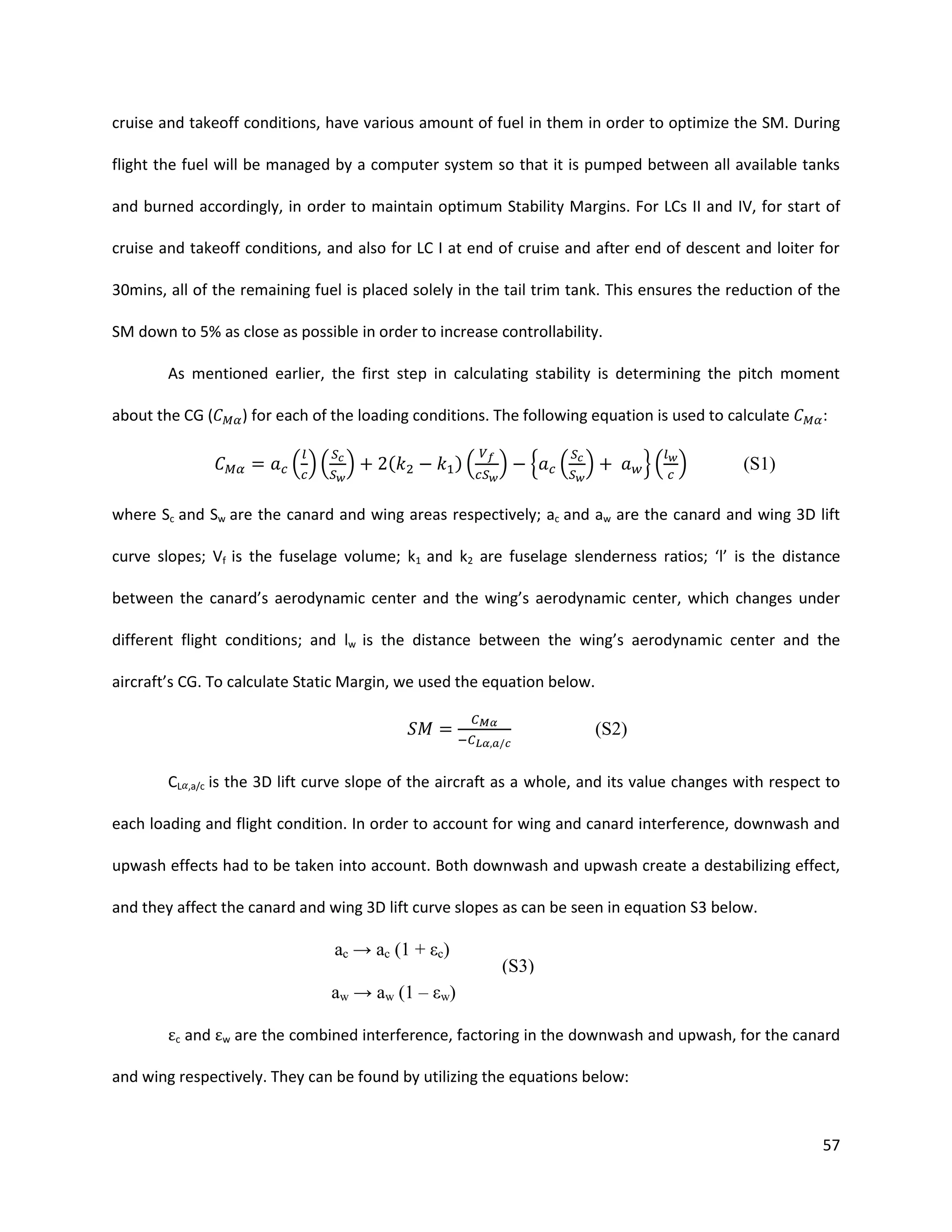 cruise and takeoff conditions, have various amount of fuel in them in order to optimize the SM. During
flight the fuel will be managed by a computer system so that it is pumped between all available tanks
and burned accordingly, in order to maintain optimum Stability Margins. For LCs II and IV, for start of
cruise and takeoff conditions, and also for LC I at end of cruise and after end of descent and loiter for
30mins, all of the remaining fuel is placed solely in the tail trim tank. This ensures the reduction of the
SM down to 5% as close as possible in order to increase controllability.
As mentioned earlier, the first step in calculating stability is determining the pitch moment
about the CG (

) for each of the loading conditions. The following equation is used to calculate

( )( )

(

)(

)

{

( )

}( )

:

(S1)

where Sc and Sw are the canard and wing areas respectively; ac and aw are the canard and wing 3D lift
curve slopes; Vf is the fuselage volume; k1 and k2 are fuselage slenderness ratios; ‘l’ is the distance
between the canard’s aerodynamic center and the wing’s aerodynamic center, which changes under
different flight conditions; and lw is the distance between the wing’s aerodynamic center and the
aircraft’s CG. To calculate Static Margin, we used the equation below.

(S2)
CL

,a/c

is the 3D lift curve slope of the aircraft as a whole, and its value changes with respect to

each loading and flight condition. In order to account for wing and canard interference, downwash and
upwash effects had to be taken into account. Both downwash and upwash create a destabilizing effect,
and they affect the canard and wing 3D lift curve slopes as can be seen in equation S3 below.

ac → ac (1 + εc)

(S3)

aw → aw (1 – εw)
εc and εw are the combined interference, factoring in the downwash and upwash, for the canard
and wing respectively. They can be found by utilizing the equations below:

57

 