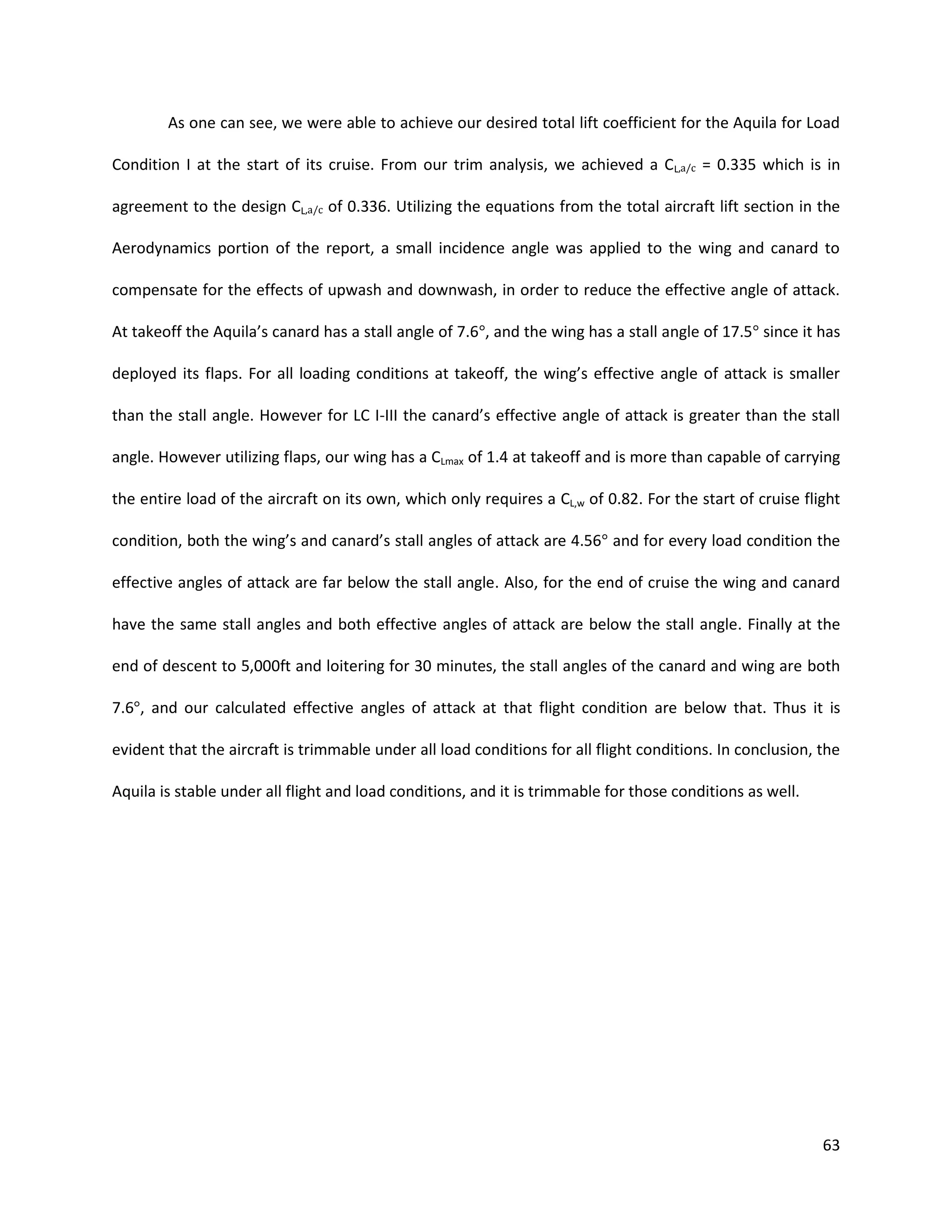 As one can see, we were able to achieve our desired total lift coefficient for the Aquila for Load
Condition I at the start of its cruise. From our trim analysis, we achieved a CL,a/c = 0.335 which is in
agreement to the design CL,a/c of 0.336. Utilizing the equations from the total aircraft lift section in the
Aerodynamics portion of the report, a small incidence angle was applied to the wing and canard to
compensate for the effects of upwash and downwash, in order to reduce the effective angle of attack.
At takeoff the Aquila’s canard has a stall angle of 7.6°, and the wing has a stall angle of 17.5° since it has
deployed its flaps. For all loading conditions at takeoff, the wing’s effective angle of attack is smaller
than the stall angle. However for LC I-III the canard’s effective angle of attack is greater than the stall
angle. However utilizing flaps, our wing has a CLmax of 1.4 at takeoff and is more than capable of carrying
the entire load of the aircraft on its own, which only requires a CL,w of 0.82. For the start of cruise flight
condition, both the wing’s and canard’s stall angles of attack are 4.56° and for every load condition the
effective angles of attack are far below the stall angle. Also, for the end of cruise the wing and canard
have the same stall angles and both effective angles of attack are below the stall angle. Finally at the
end of descent to 5,000ft and loitering for 30 minutes, the stall angles of the canard and wing are both
7.6°, and our calculated effective angles of attack at that flight condition are below that. Thus it is
evident that the aircraft is trimmable under all load conditions for all flight conditions. In conclusion, the
Aquila is stable under all flight and load conditions, and it is trimmable for those conditions as well.

63

 