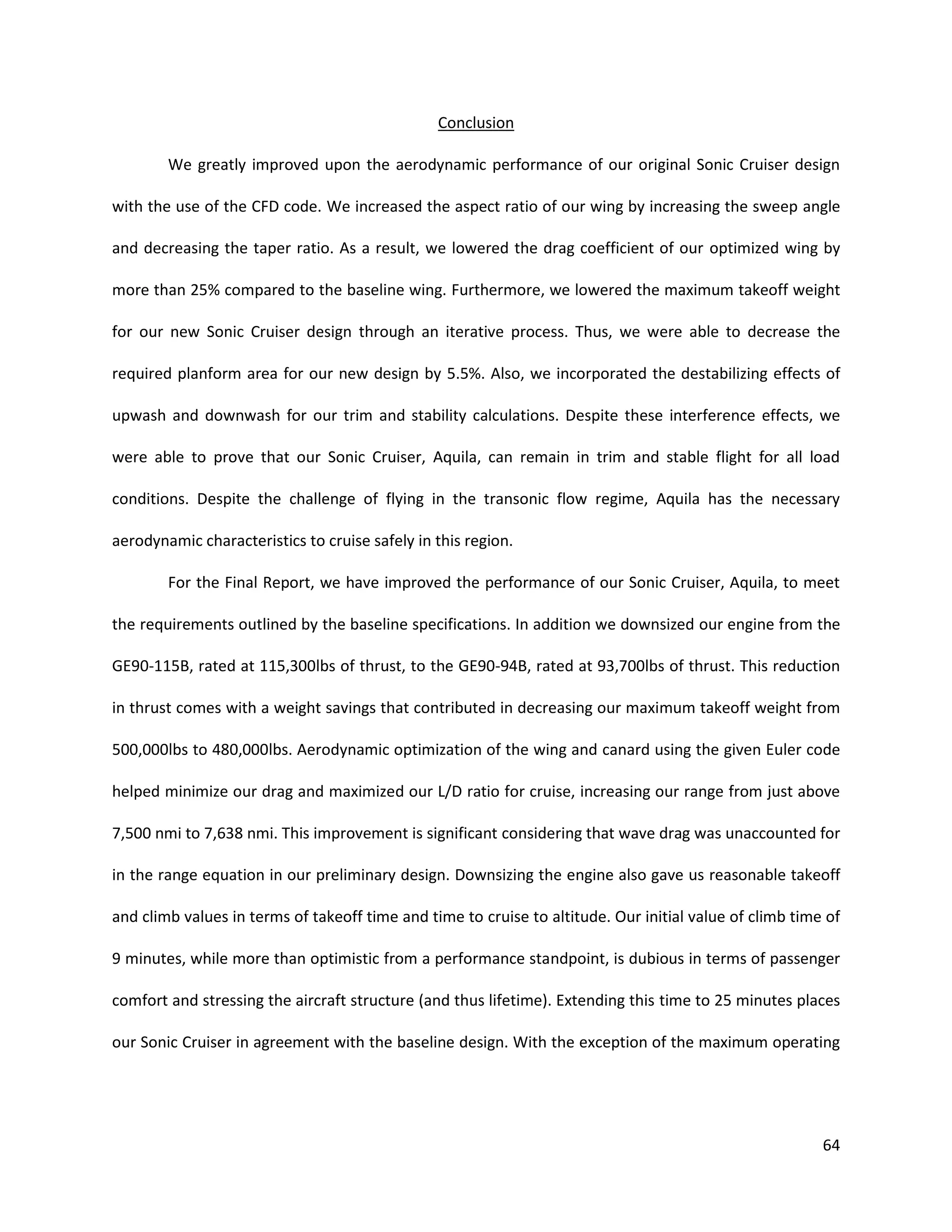 Conclusion
We greatly improved upon the aerodynamic performance of our original Sonic Cruiser design
with the use of the CFD code. We increased the aspect ratio of our wing by increasing the sweep angle
and decreasing the taper ratio. As a result, we lowered the drag coefficient of our optimized wing by
more than 25% compared to the baseline wing. Furthermore, we lowered the maximum takeoff weight
for our new Sonic Cruiser design through an iterative process. Thus, we were able to decrease the
required planform area for our new design by 5.5%. Also, we incorporated the destabilizing effects of
upwash and downwash for our trim and stability calculations. Despite these interference effects, we
were able to prove that our Sonic Cruiser, Aquila, can remain in trim and stable flight for all load
conditions. Despite the challenge of flying in the transonic flow regime, Aquila has the necessary
aerodynamic characteristics to cruise safely in this region.
For the Final Report, we have improved the performance of our Sonic Cruiser, Aquila, to meet
the requirements outlined by the baseline specifications. In addition we downsized our engine from the
GE90-115B, rated at 115,300lbs of thrust, to the GE90-94B, rated at 93,700lbs of thrust. This reduction
in thrust comes with a weight savings that contributed in decreasing our maximum takeoff weight from
500,000lbs to 480,000lbs. Aerodynamic optimization of the wing and canard using the given Euler code
helped minimize our drag and maximized our L/D ratio for cruise, increasing our range from just above
7,500 nmi to 7,638 nmi. This improvement is significant considering that wave drag was unaccounted for
in the range equation in our preliminary design. Downsizing the engine also gave us reasonable takeoff
and climb values in terms of takeoff time and time to cruise to altitude. Our initial value of climb time of
9 minutes, while more than optimistic from a performance standpoint, is dubious in terms of passenger
comfort and stressing the aircraft structure (and thus lifetime). Extending this time to 25 minutes places
our Sonic Cruiser in agreement with the baseline design. With the exception of the maximum operating

64

 