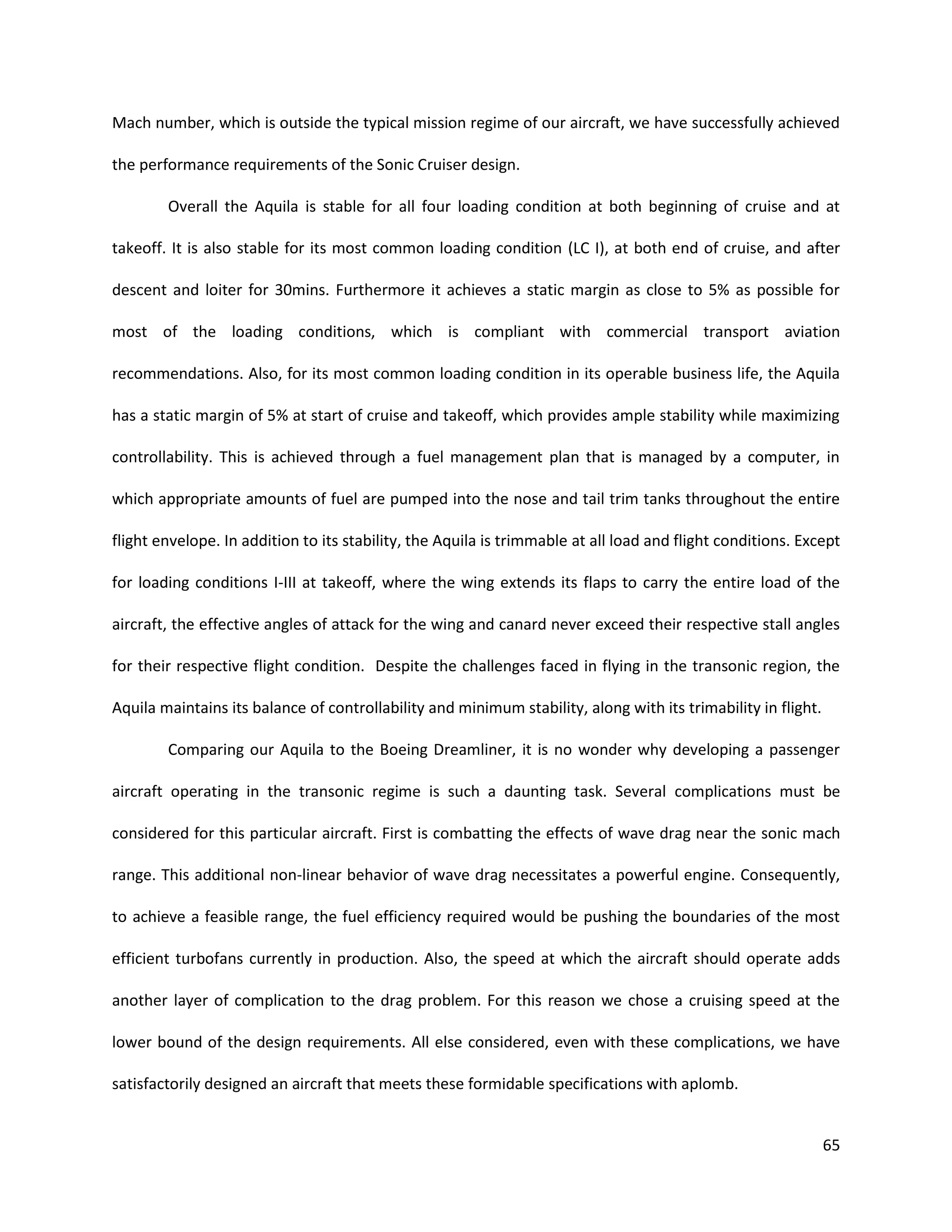 Mach number, which is outside the typical mission regime of our aircraft, we have successfully achieved
the performance requirements of the Sonic Cruiser design.
Overall the Aquila is stable for all four loading condition at both beginning of cruise and at
takeoff. It is also stable for its most common loading condition (LC I), at both end of cruise, and after
descent and loiter for 30mins. Furthermore it achieves a static margin as close to 5% as possible for
most of the loading conditions, which is compliant with commercial transport aviation
recommendations. Also, for its most common loading condition in its operable business life, the Aquila
has a static margin of 5% at start of cruise and takeoff, which provides ample stability while maximizing
controllability. This is achieved through a fuel management plan that is managed by a computer, in
which appropriate amounts of fuel are pumped into the nose and tail trim tanks throughout the entire
flight envelope. In addition to its stability, the Aquila is trimmable at all load and flight conditions. Except
for loading conditions I-III at takeoff, where the wing extends its flaps to carry the entire load of the
aircraft, the effective angles of attack for the wing and canard never exceed their respective stall angles
for their respective flight condition. Despite the challenges faced in flying in the transonic region, the
Aquila maintains its balance of controllability and minimum stability, along with its trimability in flight.
Comparing our Aquila to the Boeing Dreamliner, it is no wonder why developing a passenger
aircraft operating in the transonic regime is such a daunting task. Several complications must be
considered for this particular aircraft. First is combatting the effects of wave drag near the sonic mach
range. This additional non-linear behavior of wave drag necessitates a powerful engine. Consequently,
to achieve a feasible range, the fuel efficiency required would be pushing the boundaries of the most
efficient turbofans currently in production. Also, the speed at which the aircraft should operate adds
another layer of complication to the drag problem. For this reason we chose a cruising speed at the
lower bound of the design requirements. All else considered, even with these complications, we have
satisfactorily designed an aircraft that meets these formidable specifications with aplomb.

65

 