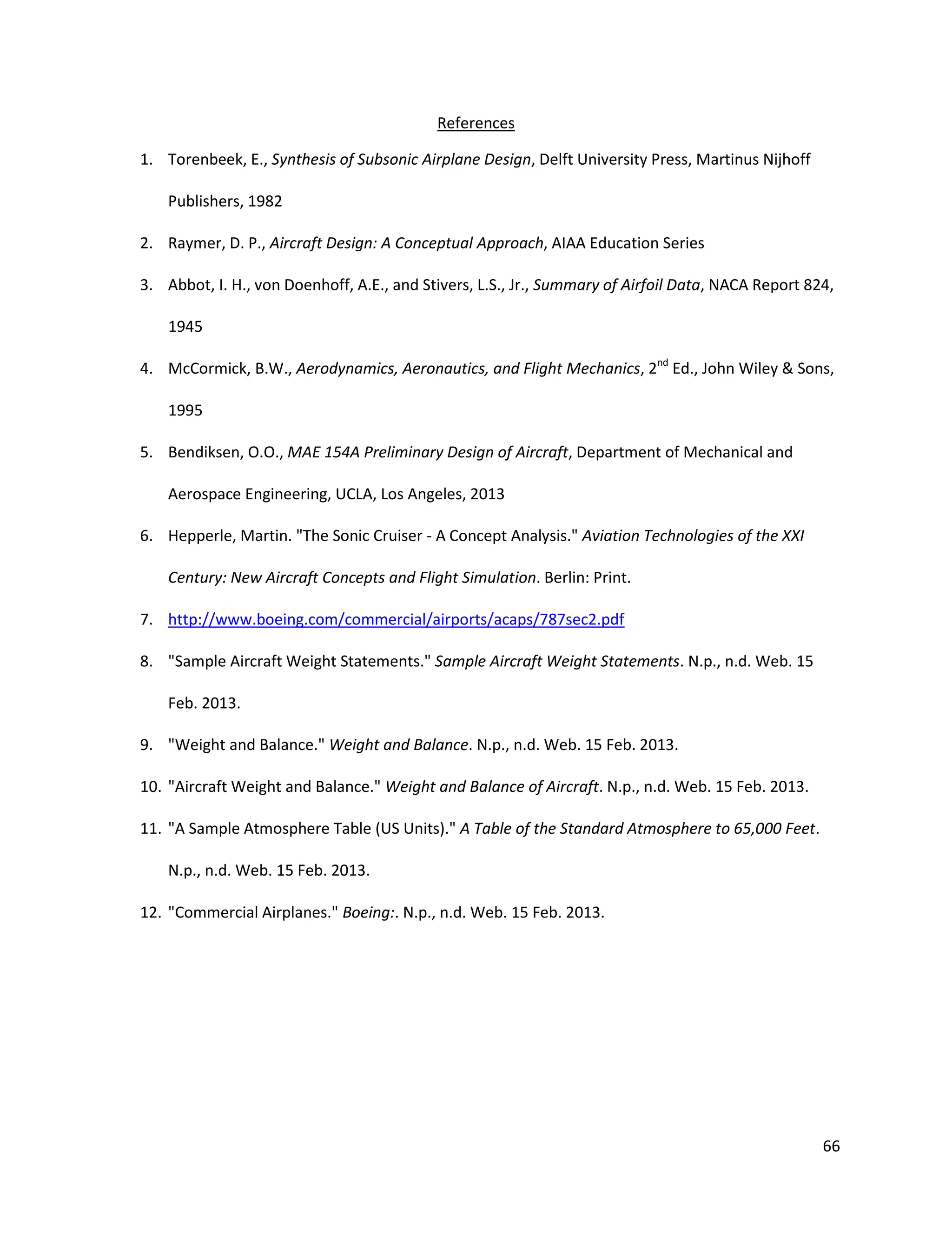 References
1. Torenbeek, E., Synthesis of Subsonic Airplane Design, Delft University Press, Martinus Nijhoff
Publishers, 1982
2. Raymer, D. P., Aircraft Design: A Conceptual Approach, AIAA Education Series
3. Abbot, I. H., von Doenhoff, A.E., and Stivers, L.S., Jr., Summary of Airfoil Data, NACA Report 824,
1945
4. McCormick, B.W., Aerodynamics, Aeronautics, and Flight Mechanics, 2nd Ed., John Wiley & Sons,
1995
5. Bendiksen, O.O., MAE 154A Preliminary Design of Aircraft, Department of Mechanical and
Aerospace Engineering, UCLA, Los Angeles, 2013
6. Hepperle, Martin. "The Sonic Cruiser - A Concept Analysis." Aviation Technologies of the XXI
Century: New Aircraft Concepts and Flight Simulation. Berlin: Print.
7. http://www.boeing.com/commercial/airports/acaps/787sec2.pdf
8. "Sample Aircraft Weight Statements." Sample Aircraft Weight Statements. N.p., n.d. Web. 15
Feb. 2013.
9. "Weight and Balance." Weight and Balance. N.p., n.d. Web. 15 Feb. 2013.
10. "Aircraft Weight and Balance." Weight and Balance of Aircraft. N.p., n.d. Web. 15 Feb. 2013.
11. "A Sample Atmosphere Table (US Units)." A Table of the Standard Atmosphere to 65,000 Feet.
N.p., n.d. Web. 15 Feb. 2013.
12. "Commercial Airplanes." Boeing:. N.p., n.d. Web. 15 Feb. 2013.

66

 