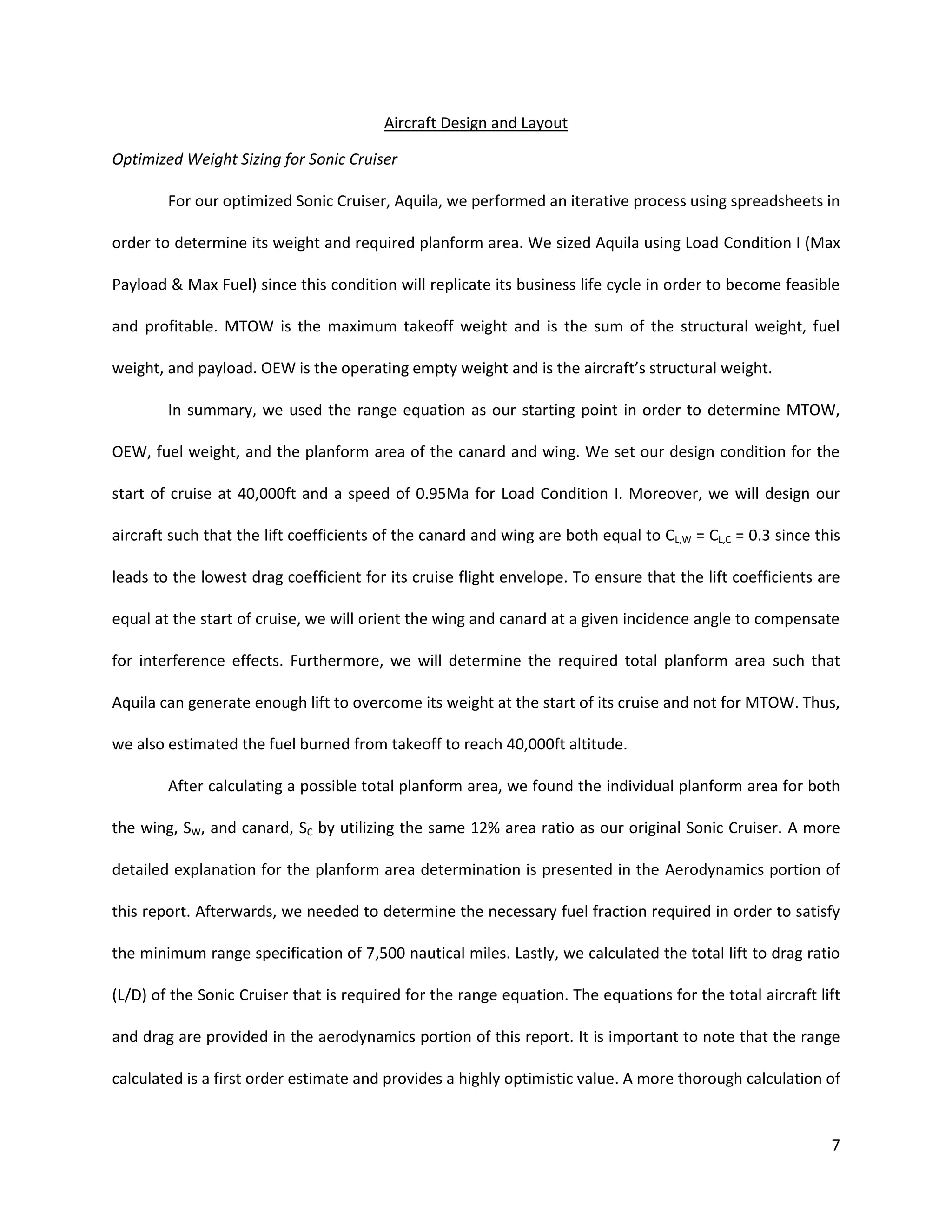 Aircraft Design and Layout
Optimized Weight Sizing for Sonic Cruiser
For our optimized Sonic Cruiser, Aquila, we performed an iterative process using spreadsheets in
order to determine its weight and required planform area. We sized Aquila using Load Condition I (Max
Payload & Max Fuel) since this condition will replicate its business life cycle in order to become feasible
and profitable. MTOW is the maximum takeoff weight and is the sum of the structural weight, fuel
weight, and payload. OEW is the operating empty weight and is the aircraft’s structural weight.
In summary, we used the range equation as our starting point in order to determine MTOW,
OEW, fuel weight, and the planform area of the canard and wing. We set our design condition for the
start of cruise at 40,000ft and a speed of 0.95Ma for Load Condition I. Moreover, we will design our
aircraft such that the lift coefficients of the canard and wing are both equal to CL,W = CL,C = 0.3 since this
leads to the lowest drag coefficient for its cruise flight envelope. To ensure that the lift coefficients are
equal at the start of cruise, we will orient the wing and canard at a given incidence angle to compensate
for interference effects. Furthermore, we will determine the required total planform area such that
Aquila can generate enough lift to overcome its weight at the start of its cruise and not for MTOW. Thus,
we also estimated the fuel burned from takeoff to reach 40,000ft altitude.
After calculating a possible total planform area, we found the individual planform area for both
the wing, SW, and canard, SC by utilizing the same 12% area ratio as our original Sonic Cruiser. A more
detailed explanation for the planform area determination is presented in the Aerodynamics portion of
this report. Afterwards, we needed to determine the necessary fuel fraction required in order to satisfy
the minimum range specification of 7,500 nautical miles. Lastly, we calculated the total lift to drag ratio
(L/D) of the Sonic Cruiser that is required for the range equation. The equations for the total aircraft lift
and drag are provided in the aerodynamics portion of this report. It is important to note that the range
calculated is a first order estimate and provides a highly optimistic value. A more thorough calculation of

7

 