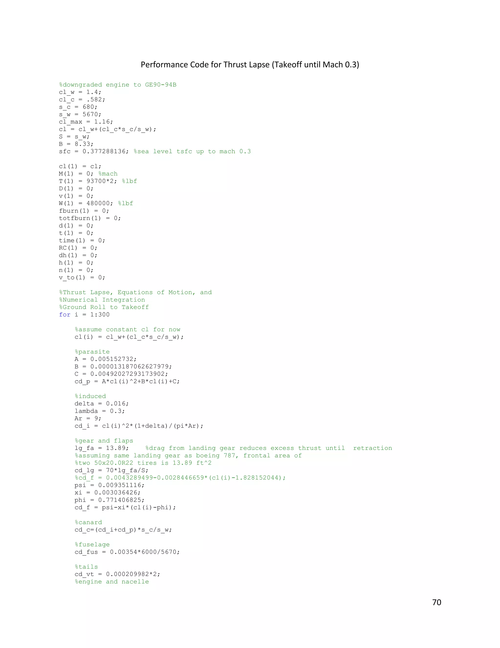 Performance Code for Thrust Lapse (Takeoff until Mach 0.3)
%downgraded engine to GE90-94B
cl_w = 1.4;
cl_c = .582;
s_c = 680;
s_w = 5670;
cl_max = 1.16;
cl = cl_w+(cl_c*s_c/s_w);
S = s_w;
B = 8.33;
sfc = 0.377288136; %sea level tsfc up to mach 0.3
cl(1) = cl;
M(1) = 0; %mach
T(1) = 93700*2; %lbf
D(1) = 0;
v(1) = 0;
W(1) = 480000; %lbf
fburn(1) = 0;
totfburn(1) = 0;
d(1) = 0;
t(1) = 0;
time(1) = 0;
RC(1) = 0;
dh(1) = 0;
h(1) = 0;
n(1) = 0;
v_to(1) = 0;
%Thrust Lapse, Equations of Motion, and
%Numerical Integration
%Ground Roll to Takeoff
for i = 1:300
%assume constant cl for now
cl(i) = cl_w+(cl_c*s_c/s_w);
%parasite
A = 0.005152732;
B = 0.000013187062627979;
C = 0.00492027293173902;
cd_p = A*cl(i)^2+B*cl(i)+C;
%induced
delta = 0.016;
lambda = 0.3;
Ar = 9;
cd_i = cl(i)^2*(1+delta)/(pi*Ar);
%gear and flaps
lg_fa = 13.89;
%drag from landing gear reduces excess thrust until
%assuming same landing gear as boeing 787, frontal area of
%two 50x20.0R22 tires is 13.89 ft^2
cd_lg = 70*lg_fa/S;
%cd_f = 0.0043289499-0.0028446659*(cl(i)-1.828152044);
psi = 0.009351116;
xi = 0.003036426;
phi = 0.771406825;
cd_f = psi-xi*(cl(i)-phi);

retraction

%canard
cd_c=(cd_i+cd_p)*s_c/s_w;
%fuselage
cd_fus = 0.00354*6000/5670;
%tails
cd_vt = 0.000209982*2;
%engine and nacelle

70

 