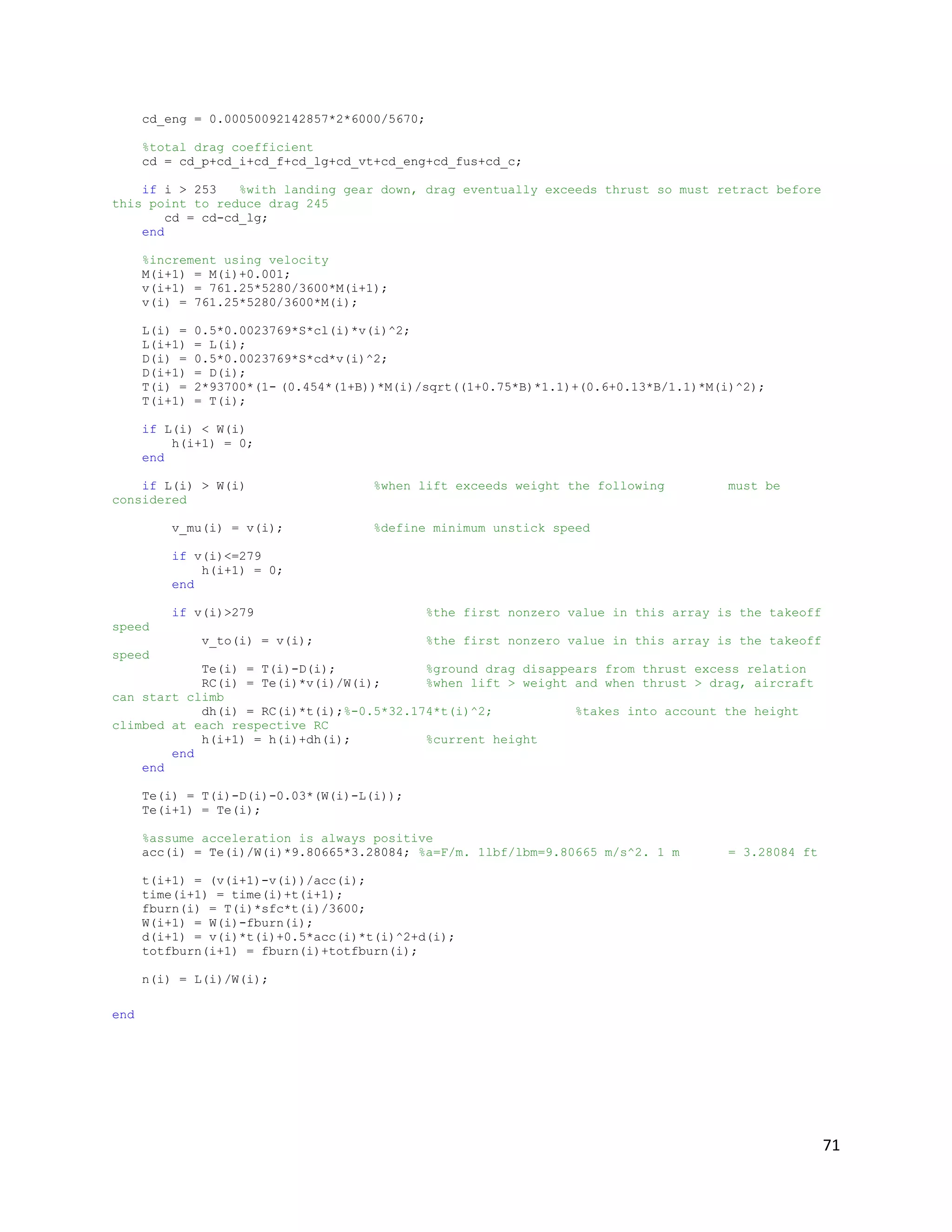 cd_eng = 0.00050092142857*2*6000/5670;
%total drag coefficient
cd = cd_p+cd_i+cd_f+cd_lg+cd_vt+cd_eng+cd_fus+cd_c;
if i > 253
%with landing gear down, drag eventually exceeds thrust so must retract before
this point to reduce drag 245
cd = cd-cd_lg;
end
%increment using velocity
M(i+1) = M(i)+0.001;
v(i+1) = 761.25*5280/3600*M(i+1);
v(i) = 761.25*5280/3600*M(i);
L(i) =
L(i+1)
D(i) =
D(i+1)
T(i) =
T(i+1)

0.5*0.0023769*S*cl(i)*v(i)^2;
= L(i);
0.5*0.0023769*S*cd*v(i)^2;
= D(i);
2*93700*(1- (0.454*(1+B))*M(i)/sqrt((1+0.75*B)*1.1)+(0.6+0.13*B/1.1)*M(i)^2);
= T(i);

if L(i) < W(i)
h(i+1) = 0;
end
if L(i) > W(i)
considered
v_mu(i) = v(i);

%when lift exceeds weight the following

must be

%define minimum unstick speed

if v(i)<=279
h(i+1) = 0;
end
if v(i)>279

%the first nonzero value in this array is the takeoff

speed
v_to(i) = v(i);

%the first nonzero value in this array is the takeoff

speed
Te(i) = T(i)-D(i);
%ground drag disappears from thrust excess relation
RC(i) = Te(i)*v(i)/W(i);
%when lift > weight and when thrust > drag, aircraft
can start climb
dh(i) = RC(i)*t(i);%-0.5*32.174*t(i)^2;
%takes into account the height
climbed at each respective RC
h(i+1) = h(i)+dh(i);
%current height
end
end
Te(i) = T(i)-D(i)-0.03*(W(i)-L(i));
Te(i+1) = Te(i);
%assume acceleration is always positive
acc(i) = Te(i)/W(i)*9.80665*3.28084; %a=F/m. 1lbf/lbm=9.80665 m/s^2. 1 m

= 3.28084 ft

t(i+1) = (v(i+1)-v(i))/acc(i);
time(i+1) = time(i)+t(i+1);
fburn(i) = T(i)*sfc*t(i)/3600;
W(i+1) = W(i)-fburn(i);
d(i+1) = v(i)*t(i)+0.5*acc(i)*t(i)^2+d(i);
totfburn(i+1) = fburn(i)+totfburn(i);
n(i) = L(i)/W(i);
end

71

 