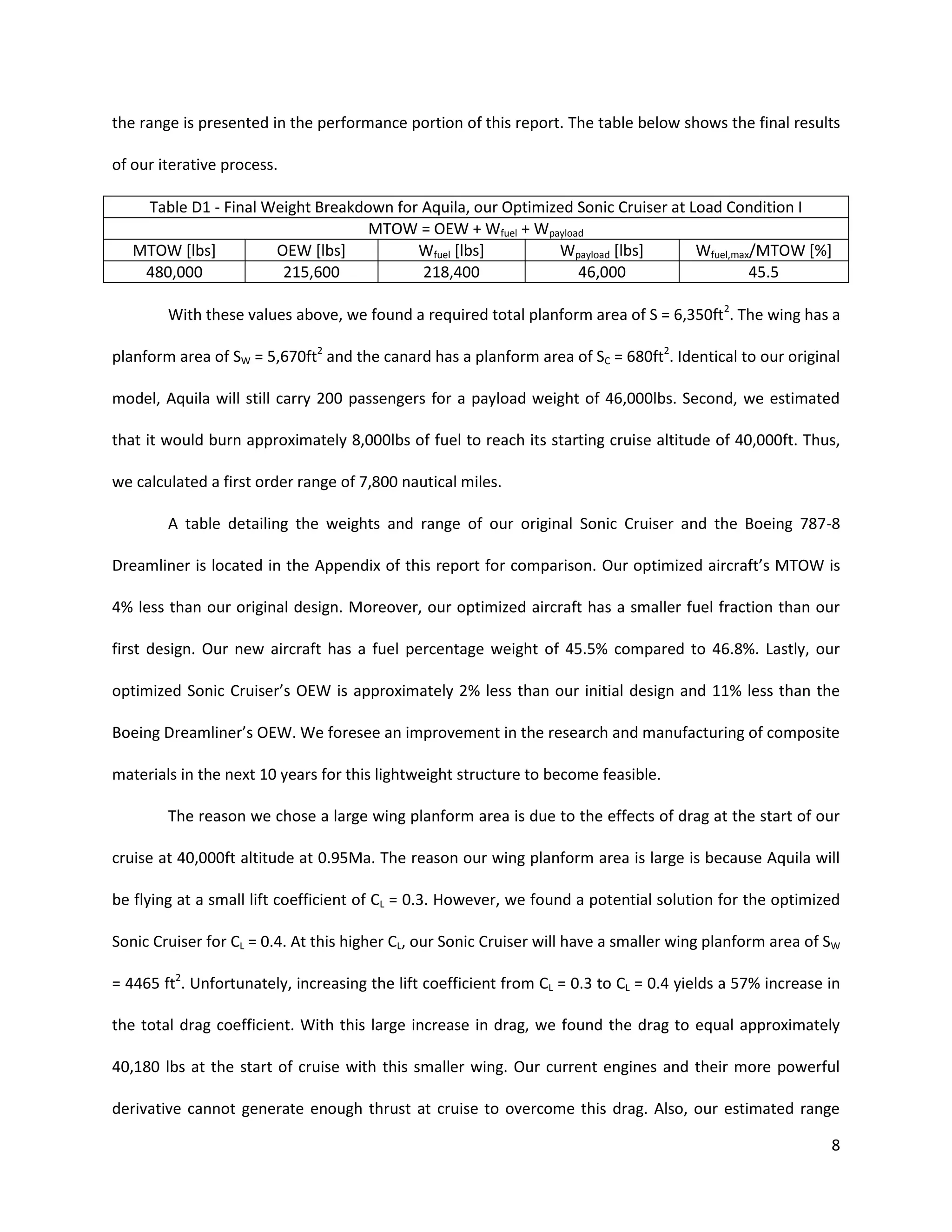 the range is presented in the performance portion of this report. The table below shows the final results
of our iterative process.
Table D1 - Final Weight Breakdown for Aquila, our Optimized Sonic Cruiser at Load Condition I
MTOW = OEW + Wfuel + Wpayload
MTOW [lbs]
OEW [lbs]
Wfuel [lbs]
Wpayload [lbs]
Wfuel,max/MTOW [%]
480,000
215,600
218,400
46,000
45.5
With these values above, we found a required total planform area of S = 6,350ft2. The wing has a
planform area of SW = 5,670ft2 and the canard has a planform area of SC = 680ft2. Identical to our original
model, Aquila will still carry 200 passengers for a payload weight of 46,000lbs. Second, we estimated
that it would burn approximately 8,000lbs of fuel to reach its starting cruise altitude of 40,000ft. Thus,
we calculated a first order range of 7,800 nautical miles.
A table detailing the weights and range of our original Sonic Cruiser and the Boeing 787-8
Dreamliner is located in the Appendix of this report for comparison. Our optimized aircraft’s MTOW is
4% less than our original design. Moreover, our optimized aircraft has a smaller fuel fraction than our
first design. Our new aircraft has a fuel percentage weight of 45.5% compared to 46.8%. Lastly, our
optimized Sonic Cruiser’s OEW is approximately 2% less than our initial design and 11% less than the
Boeing Dreamliner’s OEW. We foresee an improvement in the research and manufacturing of composite
materials in the next 10 years for this lightweight structure to become feasible.
The reason we chose a large wing planform area is due to the effects of drag at the start of our
cruise at 40,000ft altitude at 0.95Ma. The reason our wing planform area is large is because Aquila will
be flying at a small lift coefficient of CL = 0.3. However, we found a potential solution for the optimized
Sonic Cruiser for CL = 0.4. At this higher CL, our Sonic Cruiser will have a smaller wing planform area of SW
= 4465 ft2. Unfortunately, increasing the lift coefficient from CL = 0.3 to CL = 0.4 yields a 57% increase in
the total drag coefficient. With this large increase in drag, we found the drag to equal approximately
40,180 lbs at the start of cruise with this smaller wing. Our current engines and their more powerful
derivative cannot generate enough thrust at cruise to overcome this drag. Also, our estimated range
8

 