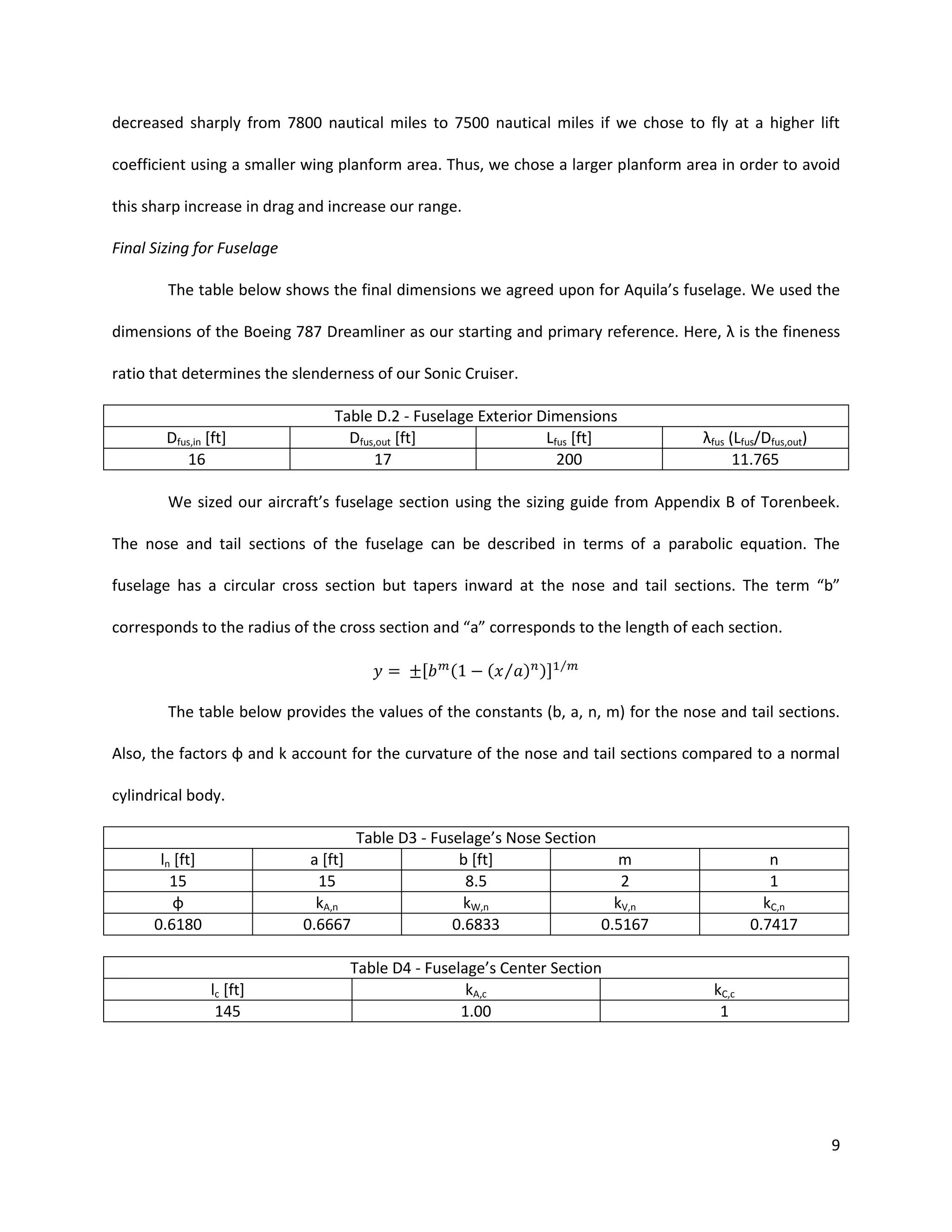 decreased sharply from 7800 nautical miles to 7500 nautical miles if we chose to fly at a higher lift
coefficient using a smaller wing planform area. Thus, we chose a larger planform area in order to avoid
this sharp increase in drag and increase our range.
Final Sizing for Fuselage
The table below shows the final dimensions we agreed upon for Aquila’s fuselage. We used the
dimensions of the Boeing 787 Dreamliner as our starting and primary reference. Here, λ is the fineness
ratio that determines the slenderness of our Sonic Cruiser.

Dfus,in [ft]
16

Table D.2 - Fuselage Exterior Dimensions
Dfus,out [ft]
Lfus [ft]
17
200

λfus (Lfus/Dfus,out)
11.765

We sized our aircraft’s fuselage section using the sizing guide from Appendix B of Torenbeek.
The nose and tail sections of the fuselage can be described in terms of a parabolic equation. The
fuselage has a circular cross section but tapers inward at the nose and tail sections. The term “b”
corresponds to the radius of the cross section and “a” corresponds to the length of each section.
[

(

( ⁄ ) )]

⁄

The table below provides the values of the constants (b, a, n, m) for the nose and tail sections.
Also, the factors φ and k account for the curvature of the nose and tail sections compared to a normal
cylindrical body.

ln [ft]
15
φ
0.6180

a [ft]
15
kA,n
0.6667

lc [ft]
145

Table D3 - Fuselage’s Nose Section
b [ft]
m
8.5
2
kW,n
kV,n
0.6833
0.5167

Table D4 - Fuselage’s Center Section
kA,c
1.00

n
1
kC,n
0.7417

kC,c
1

9

 
