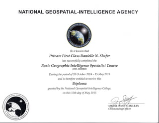 NATIONAL GEOSPATIAL-INTETLIGHN CM AGffi $SffiY
Be it knozon that
Priaate First Class Danielle N. Shafer
hns successfully completed the
B asic Geo graphic lntelligence Specialist Course
(CID: A02HB21)
During the period of 20 October 2014 - 15 May 2015
and is therefore entitled to receiae this
Diploma
gr ante d by the N ationsl Ge o sp atial-lntelli gen ce Colle ge,
on this 1,5th day of May 2A15
manding Officer
 
