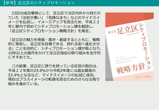 23区の成功事例として、⾜⽴区では区内外から持たれ
ていた「治安が悪い」「危険なまち」などのマイナスイ
メージを払拭し、イメージアップを図るため、平成２２
年に都内で初めてシティプロモーション課を創設し、
「⾜⽴区シティプロモーション戦略⽅針」を策定。
「⾜⽴区の魅⼒を発掘・磨き・創造するとともに、戦略
的に発信し、⾜⽴区を⾃慢できる、誇れる街へ進化させ
る」ことを⽬的に、シティプロモーション課が核となり、
10年以上の歳⽉をかけて⾜⽴区独⾃の取り組みを全庁的
にすすめてた。
この結果、⾜⽴区に誇りを持っている区⺠の割合は、
平成２２年度の29.8%から令和2年度には過去最⾼の
53.4%となるなど、マイナスイメージの払拭に成功。
現在はプラスイメージの転換を図るためのさらなる取り
組みを進めている。
【参考】⾜⽴区のシティプロモーション
 