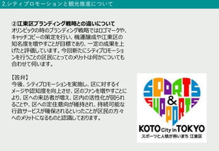 2.シティプロモーションと観光推進について
②江東区ブランディング戦略との違いについて
オリンピックの時のブランディング戦略ではロゴマークや、
キャッチコピーの策定を⾏い、機運醸成や江東区の
知名度を増やすことが⽬標であり、⼀定の成果を上
げたと評価しています。今回新たにシティプロモーショ
ンを⾏うことの区⺠にとってのメリットは何かについても
合わせて伺います。
【答弁】
今後、シティプロモーションを実施し、区に対するイ
メージや認知度を向上させ、区のファンを増やすことに
より、区への来訪者が増え、区内の活性化が図られ
ることや、区への定住意向が維持され、持続可能な
⾏政サービスが確保されるといったことが区⺠の⽅々
へのメリットになるものと認識しております。
 